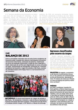 17 | Informe Dezembro 2012                                                                 ensino



Semana da Economia
   A 1ª Semana Acadêmica de Economia na Udesc           palestra do PhD em economia Armando Caste-
teve dois dias de duração em setembro. A pro-           lar Pinheiro, abordando a temática do livro “Além
gramação incluiu um minicurso da BM & FBo-              da euforia: riscos e lacunas do modelo brasileiro
vespa, ministrado pela economista Tércia Bispo          de desenvolvimento”, do qual é coautor. Castelar
Rocha, uma palestra da professora Dra. Lia Valls        participou do evento como especialista do Institu-
sobre o impacto do efeito China no desempenho           to Millenium, pelo projeto “Imil na sala de aula“.
das exportações brasileiras, e foi encerrada com        http://www.esag.udesc.br/?idNoticia=5342




                                                                       Egressos classificados
  CAdE                                                                 pelo exame da Anpec
  BALANÇO DE 2012                                                          Quatro egressos graduados este
                                                                       ano pelo curso de Ciências Econômicas
  Entre as atividades realizadas este ano pelo Centro Acadêmico de
                                                                       foram aprovados para programas de
  Economia estão: recepção dos calouros, participação no Encontro
                                                                       mestrado em diferentes instituições,
  de Economia Catarinense, realização de palestras, mobilização
                                                                       por meio do Exame Nacional de Sele-
  em torno da Avaliação Institucional, criação de site e blog para o
                                                                       ção realizado pela Anpec: Bruno Berg-
  CAdE, elaboração de cartilha para digitalização no xerox, simulado
                                                                       man, Carlos Eduardo Matos, Jéssica de
  da Anpec, apresentação de monografias, promoção da 1ª Semana
                                                                       Aquino e Leandro de Miranda Gomes.
  Acadêmica da Economia, viagem de estudos a São Paulo, eventos
                                                                       http://www.esag.udesc.br/?idNoticia=5931
  de confraternização como happy-hours e o Surraxconomia (um
  por semestre) .
                                                                       PALESTRA Em agosto, o economis-
                                                                       ta da Somma Investimentos Álvaro
                                                                       da Luz fez palestra em comemoração
                                                                       ao dia do Economista, abordando o
                                                                       tema “O sistema de metas de inflação
                                                                       e o novo arcabouço de política mone-
                                                                       tária no Brasil”.


                                                                       PRÊMIO
                                                                       Em maio, o professor Lisandro Fin
                                                                       Nishi ganhou o Prêmio Catarinense de
                                                                       Economia, instituído pelo Conselho Re-
                                                                       gional de Economia de Santa Catarina
                                                                       e Badesc, com um artigo sobre como
                                                                       a Taxa Real de Câmbio no período de
                                                                       julho de 1994 a julho de 2001 influen-
  metrópole 43 alunos participaram da viagem de estudos a              ciou na redução da competitividade do
  São Paulo. Os estudantes visitaram a sede do Banco Santander, o      turismo de Florianópolis em relação à
  Instituto Fernando Henrique Cardoso, a Pinacoteca de São Paulo,      Argentina, o que contribuiu para a di-
  a Fundação Getúlio Vargas, a 30ª Bienal e o Museu do Ipiranga.       minuição da renda da rede hoteleira,
                                                                       do comércio e dos serviços.
 