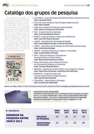 pós-graduação e pesquisa                                             Informe Dezembro 2012 | 20



Catalógo dos grupos de pesquisa
   Foi lançado em outubro, no        4 Callipolis - Grupo de Pesquisa de Política Pública e Desenvolvimento
encerramento do 22º Seminário          Líder: Leonardo Secchi
de Iniciação Científica, o primei-
                                     4 Ensino de Administração e Aprendizagem Organizacional
ro Catálogo dos Grupos de Pes-
                                       Líder: Nério Amboni
quisa da Udesc. Com 130 pági-
nas, apresenta os 141 grupos de      4 Ergonomia, Sistema de Produção e Acessibilidade
pesquisa da universidade, todos        Líder: José Luiz Fonseca da Silva Filho
certificados pelo CNPq, dividi-      4 GEA - Grupo de Economia Aplicada
dos em oito grandes áreas do
                                       Líder: Ana Paula Menezes Pereira
conhecimento: ciências agrárias;
ciências biológicas, ciências da     4 GEPEM - Grupo de Estudos e Pesquisas de Marketing
saúde; ciências exatas e da ter-       Líder: Jane Iara Pereira da Costa
ra; ciências humanas; ciências       4 LabGES - Laboratório de Tecnologias de Gestão
sociais aplicadas; engenharias;        Líder: Carlos Roberto De Rolt e Julio da Silva Dias
e linguística, letras e artes. Os
treze grupos com participantes       4 LABTIC - Laboratório de Tecnologias de Informação e Comunicação
da Esag constam na área de             Líder: Julíbio David Ardigo
ciências sociais aplicadas.          4 LOGTEC - Grupo de Pesquisa em Logística e Tecnologia
                                       Líder: Jovane Medina Azevedo
                                     4 NISP – Núcleo de Pesquisa e Extensão em
                                       Inovações Sociais na Esfera Pública
                                       Líder: Maria Carolina Martinez Andion
                                     4 Núcleo de Estudos para o Desenvolvimento
                                       de Instrumentos Contábeis e Financeiros
                                       Líder: Francisco Resende Baima
                                     4 Politeia - Coprodução do Bem Público: Accountability e Gestão
                                       Líder: Paula Chies Schommer e Micheline Gaia Hoffmann
                                     4 SAPIENTIA - Grupo de Estudos das
                                       Transformações Sociais e Organizacionais
                                       Líder: Clerilei Aparecida Bier
                                     4 Strategos – Organizações e Estratégia
                                       Líder: Graziela Dias Alperstedt

Baixe em http://200.19.105.194/udesc/arquivos/id_submenu/762/catalogogruposdepesquisasmall.pdf


                                       CATÁLOGO DE PÓS-GRADUAÇÃO
                                       Também foi publicado este ano o Catálogo de Pós-Graduação da Udesc,
                                       com os 21 cursos de Mestrado e sete cursos de Doutorado oferecidos
                                       pela Universidade – que inclui os Mestrados Profissional e Mestrado
                                       Acadêmico oferecidos na Esag (saiba mais nas páginas 3 e 18).
                                       http://www.esag.udesc.br/?idNoticia=5402




     crescimento                           	                      2009/	 2010/	2011/	 2012/
                                           	                      2010	 2011	2012	 2013
  NÚMEROS DA
                                           PROJETOS 	               20	 20	27	 28
  PESQUISA ENTRE                           DE PESQUISA
  2009 E 2013
                                           PROFESSORES	             25	 31	42	 49
                                           ENVOLVIDOS
 