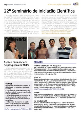 21 | Informe Dezembro 2012                                        pós-graduação e pesquisa



22º Seminário de Iniciação Científica
   Realizado em toda a Udesc entre setembro e outu-      tores, sendo cinco de outras instituições de ensino),
bro, o 22º Seminário de Iniciação Científica foi aber-   orientadores e demais convidados. Cada apresentação
to com uma palestra da professora Manolita Correia       teve 10 minutos de duração. Também foram realiza-
Lima, da ESPM, no auditório da Esag. Durante todo o      das duas oficinas, sobre elaboração de artigos cientí-
evento foram apresentados 485 trabalhos de pesqui-       ficos e a Plataforma Lattes como ferramenta de divul-
sa, desenvolvidos entre agosto de 2011 e julho de        gação da produção intelectual. A última atividade do
2012, nas áreas de Linguística, Letras e Artes, Ciên-    22º SIC na Esag foi a mesa redonda com professores
cias Agrárias, Ciências da Saúde, Ciências Biológicas,   pesquisadores do Centro. Os alunos bolsistas melhor
Ciências Exatas e da Terra, Ciências Humanas, Ciên-      avaliados receberam certificados do Prêmio Jovem
cias Sociais Aplicadas e Engenharias.                    Pesquisador. http://www.esag.udesc.br/?id=977
   Na Esag, 37 trabalhos de pesquisa foram apresen-      http://www.esag.udesc.br/?idNoticia=5277
tados para professores-avaliadores ad hoc (sete dou-     http://www.esag.udesc.br/?idNoticia=5394




Espaço para núcleos                          Prêmios
de pesquisa em 2013                          Prêmio Destaque na Pesquisa
                                             Nas Cerimônias de Colação de Grau do Curso de Administração
   Uma reorganização do espaço físico vai
                                             Pública do semestre 2012.1, os alunos Rubens Lima Moraes
proporcionar novo ambiente a partir de
                                             (Florianópolis) e Tuanni Rachel Borba (Balneário Camboriú) re-
2013 para os grupos de pesquisa ativos,
                                             ceberam o prêmio de destaque pelas atividades desenvolvidas
com a criação dos núcleos de pesquisa e
                                             na pesquisa durante a graduação.
pós-graduação, onde professores e alunos
da graduação e do mestrado poderão desen-
volver trabalhos de forma compartilhada.     2º CICPG
                                             Os alunos Jorge Braun Neto, Luciano Busato, Bruna Anziliero,
                                             Helena Matos de Lima, Laura Teixeira Linhares e Maria Apa-
                                             recida Neto da Cruz receberam menção honrosa por trabalhos
  tempus                                     apresentados no 2º Congresso de Iniciação Científica e Pós-
  Foram tema do programa Tempus, da          -Graduação, que resultaram de Projetos de Pesquisa e Proje-
  rádio Udesc as pesquisas realizadas        tos de Extensão desenvolvidos na Esag.
  na Esag:                                   http://www.esag.udesc.br/?idNoticia=5183
  – Inovação da Gestão e Mudança Cul-
  tural: um estudo em uma organização        2º CPP
  não-governamental                          No 2º Congresso de Pesquisa Previdenciária Jean Jacques Dres-
  – Diferencial de salários na indústria     sel Braun, aluno do Mestrado Profissional da Esag, ficou com o
  de tecnologia da região sul: uma           segundo lugar no evento dentre os 27 trabalhos apresentados.
  investigação acerca da discriminação
  por gênero
  – Indicadores financeiros da saúde
                                             XV Semead USP
                                             O aluno João Paulo Bittencourt ganhou o prêmio de melhor
  pública: um estudo para municípios
                                             artigo da área temática Administração Pública no XV SemeAd,
  selecionados da SDR de Itajaí
                                             com o trabalho resultante de sua dissertação de mestrado e de
                                             autoria conjunta com Simone Ghisi Feuerschütte e Ana Lúcia
http://www.esag.udesc.br/?idNoticia=5645     Bittencourt.
 