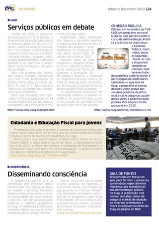extensão                                                             Informe Dezembro 2012 | 24


  lasp


Serviços públicos em debate                                                    conexão pública
                                                                               Estreou em novembro na TVA-
                                                                               LESC um programa semanal
   Criado em 2008 e coordena-          mitido na rádio Udesc.
do pelo professor Ênio Spaniol, o         Apresentado pelos professores        fruto de uma parceria entre o
Programa de Extensão Laboratório       Enio Spaniol e Samantha Buglione,       curso de Administração Públi-
de Aprendizagem em Serviços Pú-        o programa Nas Entrelinhas tem 15       ca e a Escola do Legislativo:
blicos (LASP) envolve universida-      minutos de duração e reúne                              o Conexão
de e comunidade na discussão de        acadêmicos no debate de te-                             Pública, trans-
conceitos essenciais para a Admi-      mas atuais. Foram feitas 34                             mitido todas
nistração Pública, no apoio a insti-   edições até o final de 2012.                            as segundas-
tuições governamentais e gestores         Algumas ações do Lasp                                -feiras, às 13h,
públicos, e no incentivo a partici-    integram o convênio firma-                              e disponível
pação na esfera pública por parte      do com o Ministério Público                             também na
da sociedade.                          de SC relativo ao Fórum de                              internet. Com
   Seus três projetos são: Forma-      Combate à Corrupção. Ou-                                apresentação
ção Cidadã (também coordenado          tra parceria envolve a produção         do jornalista Gutieres Baron e
pelo prof. Ênio), Multiplicador de     do programa Conexão Pública, na         participação de professores,
Conhecimento (pelo professor Va-       TVALESC (veja ao lado). Em dezem-       estudantes e egressos da
lério Turnes) e O Administrador        bro foi lançado o Guia de Fontes da     Esag, o programa promove
Público na Sociedade (pela profes-     Administração Pública (abaixo).         debates sobre gestão dos
sora Paula Schommer).                     O Lasp promove ainda ações de        serviços públicos, desafios,
   Parte das atividades são regis-     mobilidade urbana e atividades ci-      mudanças e pesquisas acadê-
tradas no blog do Lasp, como as 14     dadãs e de conscientização, como        micas sobre a administração
edições digitais do Jornal Laspex e    a distribuição de adesivos no Dia       pública. Dez edições foram
o programa Nas Entrelinhas, trans-     Mundial Sem Carro, em outubro.          gravadas em 2012.
http://www.lasp-esag.blogspot.com                                   http://www.esag.udesc.br/?idNoticia=5736



  Cidadania e Educação Fiscal para jovens
     Promovido pelo Lasp, o terceiro Encontro de Cidadania e Educação
  Fiscal reuniu estudantes do terceiro ano do ensino médio do Colégio
  Estadual Leonor de Barros, em novembro, na Esag.
     Participaram diversas entidades: o Observatório Social de Floria-
  nópolis (OSF), o Observatório Social de Itajaí, a Controladoria Geral
  da União (CGU), o Fórum de Combate à Corrupção de Florianópolis, a
  campanha “O que você tem a ver com a corrupção?”, o grupo de teatro
  da Udesc e o Diretório Acadêmico da Esag (DAAG).
  http://www.esag.udesc.br/?idNoticia=5867



  ECOEFICIÊNCIA


Disseminando consciência                                                      GUIA DE FONTES
                                                                              Será lançado em breve um
    O programa criado em 2011 e           Outras iniciativas são o Grupo      guia para facilitar o acesso da
coordenado pelo professor Daniel       Carona Solidária, no facebook, e       comunidade, especialmente
Pinheiro tem uma posição proativa      o Escambo Verde, classificados de      imprensa, aos especialistas
em relação a temática ambiental,       uso gratuito na internet. Também       em administração pública
disseminando conhecimento e auxí-      são realizadas atividades conjun-      da Esag. A publicação lista
lio a comunidade com ações, eventos    tas com os programas Lasp e Esag       nomes, contatos, temas de
e parcerias. No site são publicados    Comunidade. Em seu primeiro ano,       pesquisa e áreas de atuação
relatórios e trabalhos acadêmicos      o Ecoeficiência instalou coletores     de diversos professores e
da Esag, na Biblioteca Ecoeficiente,   de resíduos recicláveis e bicicletá-   ficará disponível no portal da
e versões digitais da coluna mensal    rios na Esag.                          Esag, na página do DAP.
produzida para o Jornal O Carona.      www.wix.ecoeficiencia/esag.com
 