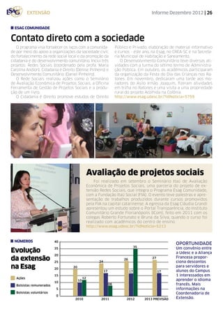 extensão                                                                            Informe Dezembro 2012 | 26


  Esag Comunidade


Contato direto com a sociedade
   O programa visa fortalecer os laços com a comunida-                  Público e Privado, elaboração de material informativo
de por meio do apoio a organizações da sociedade civil,                 e cursos - este ano, na Esag, no CREA-SC e na Secreta-
do fortalecimento da rede social local e da promoção da                 ria Municipal de Habitação e Saneamento.
cidadania e do desenvolvimento comunitário. Inclui três                    O Desenvolvimento Comunitário teve diversas ati-
projetos: Redes Sociais (coordenado pela profa. Maria                   vidades com a turma do sétimo termo de Administra-
Carolina Andion), Cidadania é Direito (Denise Pinheiro) e               ção Pública. Em outubro, os acadêmicos participaram
Desenvolvimento Comunitário (Daniel Pinheiro).                          da organização da Festa do Dia das Crianças nos Ra-
   O Rede Sociais realizou ações como o Seminário                       tones. Em novembro, dedicaram uma tarde aos mo-
de Avaliação Econômica de Projetos Sociais, a Oficina                   radores do Asilo Irmão Joaquim, fizeram atividades
Ferramenta de Gestão de Projetos Sociais e a produ-                     em trilha no Ratones e uma visita a uma propriedade
ção de um livro.                                                        rural do projeto Acolhida na Colônia.
   O Cidadania é Direito promove estudos de Direito                     http://www.esag.udesc.br/?idNoticia=5759




                                                   Avaliação de projetos sociais
                                                       Foi realizado em setembro o Seminário Itaú de Avaliação
                                                   Econômica de Projetos Sociais, uma parceria do projeto de ex-
                                                   tensão Redes Sociais, que integra o Programa Esag Comunidade,
                                                   com a Fundação Itaú Social (FIA). O evento teve palestras e apre-
                                                   sentação de trabalhos produzidos durante cursos promovidos
                                                   pela FIA na capital catarinense. A egressa da Esag Cláudia Grandi
                                                   apresentou um estudo sobre o Portal Transparência, do Instituto
                                                   Comunitário Grande Florianópolis (ICom), feito em 2011 com os
                                                   colegas Roberto Fortunato e Bruna da Silva, quando o curso foi
                                                   realizado com acadêmicos do centro de ensino.
                                                   http://www.esag.udesc.br/?idNoticia=5213


  NÚMEROS                  40
                                                                                                            OPORTUNIDADE
                                                                                       35                   Um convênio entre
Evolução                   35
                                                                                                            a Udesc e a Aliança
                           20
da extensão                25                            24
                                                                             26                 27          Francesa propor-
                                                                                                            ciona descontos
na Esag                    20       20                                                                      para servidores e
                                                                                                            alunos do Campus
                                                              17                  17                 17
                           15                                                                               1 interessados em
   Ações                                      12
                                         10                                                                 aprender o idioma
                           10
   Bolsistas remunerados                                           08                                       francês. Mais
                            5                                                                               informações na
   Bolsistas voluntários                                                                                    Coordenadoria de
                            0
                                     2010	                 2011	              2012	         2013 PREVISÃO   Extensão.
 