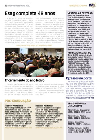 3 | Informe Dezembro 2012                                                       direção | ensino



Esag completa 48 anos                                                         vestibular de verão
                                                                              Os cursos de graduação da
                                                                              Esag estiveram entre os mais
   A Escola Superior de Adminis-       a ser oferecida em 1977 e a stric-
                                                                              procurados no Vestibular de
tração e Gerência - ESAG foi criada    tu sensu a partir de 1997, com o
                                                                              Verão da Udesc, realizado em
em 1964, pelo então Presidente         mestrado profissional e, sete anos
                                                                              novembro, com relação de
do Conselho Estadual de Educação,      depois, também o acadêmico (sai-
                                                                              candidatos por vaga acima da
Professor Elpídio Barbosa, inician-    ba mais abaixo, na seção ‘Pós-Gra-
                                                                              média geral. Administração
do suas atividades em março de         duação’, e a partir da página 18).
                                                                              Empresarial teve 798 inscri-
1966 com a admissão da primeira           Rumo ao cinquentenário, a Esag
                                                                              tos no período noturno (20
turma (Parecer CEE/SC nº 157/65).      segue firme na visão de ser um cen-
                                                                              candidatos por vaga) e 607 no
Atualmente, oferece também ou-         tro de referência nacional em ino-
                                                                              vespertino (15,2). Administra-
tros dois cursos de graduação: Ad-     vação acadêmica e na criação, dis-
                                                                              ção Pública teve 586 (11,7) e
ministração Pública, implantado        seminação e aplicação prática dos
                                                                              Ciências Socioeconômicas 414
em 2004, e Economia, em 2008. A        fundamentos do ensino da Ciência
                                                                              (10,4). Com total de mais de 14
pós-graduação latu sensu começou       da Administração e da Economia.
                                                                              mil inscritos, recorde histórico
               http://www.esag.udesc.br/?idNoticia=5480                       da universidade, a relação
                                                                              candidato-vaga nos 48 cursos
                                                                              da Udesc ficou em torno de 9.

                                                                               FORMATURAS 2012/2
                                                                               Cerca de 150 alunos de gradu-
                                                                               ação das turmas de Adminis-
                                                                               tração Empresarial (vespertino
                                                                               e noturno), Administração
                                                                               Pública (Florianópolis e Ba-
                                                                               neário Camboriú) e Ciências
                                                                               Econômicas concluíram seus
                                                                               cursos no segundo semestre.
                                                                               A formatura será no dia 20 de
                                                                               fevereiro, a partir das 18h.


                                                                             Egressos no portal
Encerramento do ano letivo                                                      O total de graduados supe-
   Direção, professores e técnicos     em 2012, segundo as diretrizes es-    rou este ano a marca de 3,1 mil
da Esag se reuniram no auditório       tabelecidas para a gestão, e falou    – a lista completa de egressos
em dezembro para o encerramento        sobre as perspectivas para 2013.      dos três cursos, organizados
do ano letivo. O Diretor Geral, pro-      Os demais diretores detalharam     por ano e com foto da forma-
fessor Mário Cesar Barreto Mora-       as atividades e perspectivas de       tura de cada turma, está dis-
es, fez um balanço das atividades      cada área.
                                                                             ponível no portal da Esag em
                                                                             http://www.esag.udesc.br/?id=481

PÓS-GRADUAÇÃO
                                                                               série histórica
Mestrado Profissional                  Mestrado Acadêmico                      de egressos
Aprovado pelo CCE/SC em 1997           Aprovado e recomendado pela
e recomendado pela Capes em            Capes em 2010, o Mestrado               Administração Empresarial
2003, o Mestrado Profissional em       Acadêmico em Administração              1969 a 2012/1: 2.737 alunos
Administração tem sua área de          tem sua área de concentração em
concentração em Gestão Estraté-        Organizações e Esfera Pública,          Administração Pública
gica das Organizações, abrangen-       abrangendo duas linhas de               2008 a 2012/1: 353 alunos
do duas linhas de pesquisa: Orga-      pesquisa: Administração Pública
nizações e tecnologias de gestão;      e Sociedade; e Organizações,            Ciências Econômicas
e Gestão da Coprodução do Bem          Tecnologias e Gestão.                   2011/2 e 2012/1: 14 alunos
Público. Oferece 20 vagas.             Oferece 15 vagas.
http://www.esag.udesc.br/?id=208       http://www.esag.udesc.br/?id=205        Total de formados nos três
                                                                               cursos de graduação da Esag
                                                                               entre 1969 e 2012/1: 3.104
 