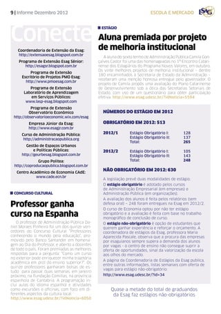 9 | Informe Dezembro 2012                                                  escola e mercado




Conecte
                                                estágio

                                               Aluna premiada por projeto
   Coordenadoria de Extensão da Esag:          de melhoria institucional
   http://extensaoesag.blogspot.com.br
                                                  A aluna do sexto termo de Administração Pública Camila Gon-
    Programa de Extensão Esag Sênior:          çalves Castor foi uma das homenageadas no 1º Encontro Catari-
       http://esagsr.blogspot.com.br           nense dos Estagiários do Programa Novos Valores, em outubro.
                                               Os vinte melhores projetos de melhoria institucional – dentre
           Programa de Extensão
                                               180 encaminhados à Secretaria de Estado da Administração –
      Escritório de Projetos PMO Esag:
                                               receberam uma menção honrosa entregue pelo governador. O
        http://www.pmoesag.com.br
                                               projeto de Camila propõs uma avaliação do Plano Catarinense
          Programa de Extensão                 de Desenvolvimento sob a ótica das Secretarias Setoriais de
       Laboratório de Aprendizagem             Estado, com uso de um questionário para obter participação
          em Serviços Públicos:                efetiva. http://www.esag.udesc.br/?idNoticia=5594
        www.lasp-esag.blogspot.com
           Programa de Extensão
          Observatório Econômico                 NÚMEROS DO ESTÀGIO EM 2012
 http://observatorioeconomic.wix.com/esag
         Empresa Júnior da Esag:                 OBRIGATÓRIO EM 2012: 513
         http://www.esagjr.com.br
      Curso de Administração Pública:            2012/1	
                                                    Estágio Obrigatório I: 		 128
       http://administracaopublica.org           		 Estágio Obrigatório II: 	 137
                                                 		Total: 				265
         Gestão de Espaços Urbanos
             e Políticas Públicas:               2012/2	
                                                    Estágio Obrigatório I: 		 105
      http://geurbesag.blogspot.com.br           		 Estágio Obrigatório II: 	 143
              Grupo Politea:                     		Total: 				248
 http://coproducaopublica.blogspot.com.br
   Centro Acadêmico de Economia CAdE:
                                                 NÃO OBRIGATÓRIO EM 2012: 630
             www.cade.ecn.br
                                                 A legislação prevê duas modalidades de estágio.
                                                 O estágio obrigatório é adotado pelos cursos
                                                 de Administração Empresarial (em empresas) e
 concurso cultural                               Administração Pública (em organizações).
                                                 A avaliação dos alunos é feita pelos relatórios (sem
Professor ganha                                  defesa oral) – 248 foram entregues na Esag em 2012/2.
                                                 O curso de Economia optou por não ter estágio
curso na Espanha                                 obrigatório e a avaliação é feita com base no trabalho
                                                 monográfico de conclusão de curso.
   O professor de Administração Pública Da-      O estágio não-obrigatório é opção de estudantes que
niel Moraes Pinheiro foi um dos quinze ven-      querem ganhar experiência e reforçar o orçamento. A
cedores do Concurso Cultural “Professores        coordenadora de estágios da Esag, professora Maria
conhecendo o mundo pela educação”, pro-          Aparecida Pascale, observa que a procura das empresas
movido pelo Banco Santander em homena-           por esaguianos sempre supera a demanda dos alunos
gem ao Dia do Professor, e aberto a docentes     por vagas - o centro de ensino não consegue suprir a
de todo o país. Foram premiadas as melhores      oferta de oportunidades, sinal da valorização da escola
respostas para a pergunta: “Como um curso        aos olhos do mercado.
no exterior pode enriquecer minha trajetória
                                                 A página da Coordenadoria de Estágios da Esag publica,
acadêmica em prol do ensino superior?”. Os
                                                 entre outras informações, listas semanais com oferta de
quinze professores ganharam bolsas de es-
                                                 vagas para estágio não-obrigatório:
tudo para passar duas semanas, em janeiro
próximo, na Fundação Comillas, na província      http://www.esag.udesc.br/?id=34
espanhola de Cantabria. A programação in-
clui aulas do idioma espanhol e atividades
como excursões e oficinas, com foco em di-           Quase a metade do total de graduandos
ferentes aspectos da cultura local.                   da Esag faz estágios não-obrigatórios
http://www.esag.udesc.br/?idNoticia=6050
 
