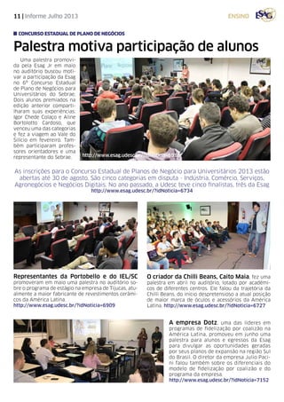 11 | Informe Julho 2013 ensino
As inscrições para o Concurso Estadual de Planos de Negócio para Universitários 2013 estão
abertas até 30 de agosto. São cinco categorias em disputa - Indústria, Comércio, Serviços,
Agronegócios e Negócios Digitais. No ano passado, a Udesc teve cinco finalistas, três da Esag
http://www.esag.udesc.br/?idNoticia=6734
Palestra motiva participação de alunos
concurso estadual de plano de negócios
A empresa Dotz, uma das líderes em
programas de fidelização por coalizão na
América Latina, promoveu em junho uma
palestra para alunos e egressos da Esag
para divulgar as oportunidades geradas
por seus planos de expansão na região Sul
do Brasil. O diretor da empresa Julio Paci-
ni falou também sobre os diferenciais do
modelo de fidelização por coalizão e do
programa da empresa.
http://www.esag.udesc.br/?idNoticia=7152
Uma palestra promovi-
da pela Esag Jr em maio
no auditório buscou moti-
var a participação da Esag
no 6º Concurso Estadual
de Plano de Negócios para
Universitários do Sebrae.
Dois alunos premiados na
edição anterior comparti-
lharam suas experiências:
Igor Chede Colaço e Aline
Bortolotto Cardoso, que
venceu uma das categorias
e fez a viagem ao Vale do
Silício em fevereiro. Tam-
bém participaram profes-
sores orientadores e uma
representante do Sebrae.
Representantes da Portobello e do IEL/SC
promoveram em maio uma palestra no auditório so-
bre o programa de estágio na empresa de Tijucas, atu-
almente a maior fabricante de revestimentos cerâmi-
cos da América Latina.
http://www.esag.udesc.br/?idNoticia=6909
O criador da Chilli Beans, Caito Maia, fez uma
palestra em abril no auditório, lotado por acadêmi-
cos de diferentes centros. Ele falou da trajetória da
Chilli Beans, do início despretensioso a atual posição
de maior marca de óculos e acessórios da América
Latina. http://www.esag.udesc.br/?idNoticia=6727
http://www.esag.udesc.br/?idNoticia=6918
 