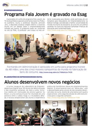 Informe Julho 2013 | 12
Alunos desenvolvem novos negócios
Programa Fala Jovem é gravado na Esag
A turma inaugural do Laboratório de Empreen-
dedorismo Digital teve 30 alunos de Administração
e dez encontros semanais, de maio a julho. Inicia-
tiva inédita em instituições de ensino superior no
Brasil, o curso extracurricular foi resultado de uma
parceria entre a Udesc Esag e a incubadora Wha-
pp, e buscou proporcionar aos alunos a experiência
prática de transformar ideias em empreendimentos
digitais. O encerramento teve um “demo-day”, com
a apresentação pelos alunos de dez projetos desen-
volvidos no curso, diante de uma banca com quatro
especialistas. Uma segunda edição do LED está pre-
vista para o segundo semestre.
http://www.esag.udesc.br/?idNoticia=7328
A gravação em junho do programa Fala Jovem, da
TV da Assembleia Legislativa de Santa Catarina (TVAL),
no auditório, reuniu o professor Eduardo Janicsek
Jara, a deputada estadual Angela Albino e diversos
alunos em um debate sobre o empreendedorismo
voltado aos jovens. O programa pode ser conferido
no site da TVAL. O professor Jara viajou no mês an-
terior à gravação para Boston, onde participou de um
Simpósio para Educadores de Empreendedorismo na
Babson College, considerada a melhor universidade do
mundo no ensino da disciplina. O curso foi um prêmio
recebido no Concurso Nacional Santander Práticas de
Educação para Sustentabilidade.
http://www.esag.udesc.br/?idNoticia=7103
laboratório de empreendedorismo digital
extracurricular
empreendedorismo
Formando em Administração é aprovado em junho para programa trainee
da AB InBev, uma das cinco maiores companhias do mundo na fabricação de
bens de consumo. http://www.esag.udesc.br/?idNoticia=7439
 