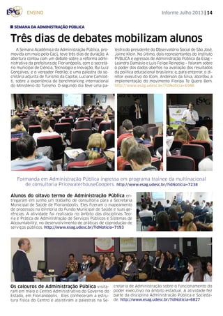 Informe Julho 2013 | 14ensino
Três dias de debates mobilizam alunos
A Semana Acadêmica da Administração Pública, pro-
movida em maio pelo Cacij, teve três dias de duração. A
abertura contou com um debate sobre a reforma admi-
nistrativa da prefeitura de Florianópolis, com o secretá-
rio municipal de Ciência, Tecnologia e Inovação, Rui Luiz
Gonçalves, e o vereador Pedrão; e uma palestra da se-
cretária adjunta de Turismo da Capital, Luciane Camilot-
ti, sobre a experiência de benchmarking internacional
do Ministério do Turismo. O segundo dia teve uma pa-
lestra do presidente do Observatório Social de São José,
Jaime Klein. No último, dois representantes do Instituto
PVBLICA e egressos de Administração Pública da Esag –
Leandro Damásio e Luis Felipe Reinecke – falaram sobre
o poder dos dados-abertos na avaliação dos resultados
da política educacional brasileira; e, para encerrar, o di-
retor executivo do ICom, Anderson da Silva, abordou a
implementação do movimento Floripa Te Quero Bem.
http://www.esag.udesc.br/?idNoticia=6986
semana da administração pública
Formanda em Administração Pública ingressa em programa trainee da multinacional
de consultoria PricewaterhouseCoopers. http://www.esag.udesc.br/?idNoticia=7238
Alunos do oitavo termo de Administração Pública en-
tregaram em junho um trabalho de consultoria para a Secretaria
Municipal de Saúde de Florianópolis. Eles fizeram o mapeamento
de processos na diretoria do Fundo Municipal de Saúde e suas ge-
rências. A atividade foi realizada no âmbito das disciplinas Teo-
ria e Prática de Administração de Serviços Públicos e Sistemas de
Accountability, no desenvolvimento de práticas de coprodução de
serviços públicos. http://www.esag.udesc.br/?idNoticia=7193
Os calouros de Administração Pública visita-
ram em maio o Centro Administrativo do Governo do
Estado, em Florianópolis. Eles conheceram a estru-
tura física do Centro e assistiram a palestras na Se-
cretaria de Administração sobre o funcionamento do
poder executivo no âmbito estadual. A atividade fez
parte da disciplina Administração Pública e Socieda-
de. http://www.esag.udesc.br/?idNoticia=6827
 