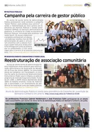 15 | Informe Julho 2013 ensino | extensão
Campanha pela carreira de gestor público
Reestruturação de associação comunitária
Os alunos do quinto termo de Administração
Pública promoveram neste semestre a campanha
“Gestor Público: você conhece essa carreira?”, vi-
sando a implementação da nova carreira de Es-
pecialista em Políticas Públicas e Gestão Gover-
namental (EPPGG) na estrutura administrativa da
prefeitura. A iniciativa foi criada na disciplina de
Políticas Públicas, ministrada pelo professor Leo-
nardo Secchi. Os alunos elaboraram
a proposta, promoveram um abaixo-
-assinado que recolheu mais de 500
demonstrações de apoio e articula-
ram encontros com a câmara muni-
cipal e poder executivo. O documen-
to foi entregue em junho ao prefeito,
que se comprometeu a criar novas
vagas para a carreira já no próximo concurso pú-
blico. http://www.esag.udesc.br/?idNoticia=7316
Alunos do sétimo termo de Administração Pú-
blica trabalharam neste semestre pela reestrutu-
ração administrativa da Associação de Morado-
res da Praia das Areias (AMPA), na comunidade
Areias do Campeche, em Florianópolis. A inicia-
tiva fez parte da disciplina de Desenvolvimento
Comunitário e Poder Local e integrou as ações do
programa de extensão Esag Comunidade. Funda-
da em 1984, a AMPA estava abandonada desde
2009. O trabalho envolveu visitas de mobiliza-
ção à comunidade e um levantamento de pen-
dências da associação junto aos órgãos públicos.
http://www.esag.udesc.br/?idNoticia=7034
políticas públicas
Desenvolvimento Comunitário e Poder Local
Aluno de Administração Pública é eleito para presidência do Conselho de Juventude de
Balneário Camboriú em janeiro. http://www.esag.udesc.br/?idNoticia=6108
Os professores Francisco Gabriel Heidemann e José Francisco Salm participaram de um debate
sobre accountability para alunos de oitavo termo de Administração Pública em Balneário Camboriú, em junho.
http://www.esag.udesc.br/?idNoticia=7128
 