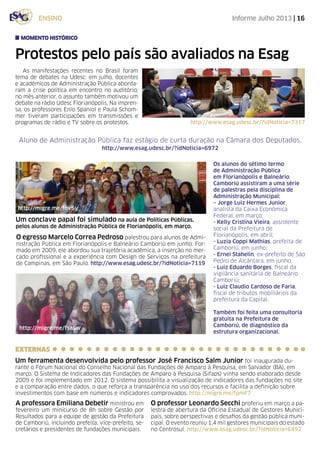Informe Julho 2013 | 16ensino
Protestos pelo país são avaliados na Esag
As manifestações recentes no Brasil foram
tema de debates na Udesc: em julho, docentes
e acadêmicos de Administração Pública aborda-
ram a crise política em encontro no auditório;
no mês anterior, o assunto também motivou um
debate na rádio Udesc Florianópolis. Na impren-
sa, os professores Enio Spaniol e Paula Schom-
mer tiveram participações em transmissões e
programas de rádio e TV sobre os protestos.
momento histórico
A professora Emiliana Debetir ministrou em
fevereiro um minicurso de 8h sobre Gestão por
Resultados para a equipe de gestão da Prefeitura
de Camboriú, incluindo prefeita, vice-prefeito, se-
cretários e presidentes de fundações municipais.
Um conclave papal foi simulado na aula de Políticas Públicas,
pelos alunos de Administração Pública de Florianópolis, em março.
Os alunos do sétimo termo
de Administração Pública
em Florianópolis e Balneário
Camboriú assistiram a uma série
de palestras pela disciplina de
Administração Municipal:
– Jorge Luiz Hermes Junior,
analista da Caixa Econômica
Federal, em março;
- Kelly Cristina Vieira, assistente
social da Prefeitura de
Florianópolis, em abril;
- Luzia Coppi Mathias, prefeita de
Camboriú, em junho;
- Ernei Stahelin, ex-prefeito de São
Pedro de Alcântara, em junho.
- Luiz Eduardo Borges, fiscal da
vigilância sanitária de Balneário
Camboriú;
- Luiz Claudio Cardoso de Faria,
fiscal de tributos mobiliários da
prefeitura da Capital.
Também foi feita uma consultoria
gratuita na Prefeitura de
Camboriú, de diagnóstico da
estrutura organizacional.
http://migre.me/fov5y
Aluno de Administração Pública faz estágio de curta duração na Câmara dos Deputados.
http://www.esag.udesc.br/?idNoticia=6972
O egresso Marcelo Correa Pedroso palestrou para alunos de Admi-
nistração Pública em Florianópolis e Balneário Camboriú em junho. For-
mado em 2009, ele abordou sua trajetória acadêmica, a inserção no mer-
cado profissional e a experiência com Design de Serviços na prefeitura
de Campinas, em São Paulo. http://www.esag.udesc.br/?idNoticia=7119
http://www.esag.udesc.br/?idNoticia=7317
http://migre.me/fsaSw
O professor Leonardo Secchi proferiu em março a pa-
lestra de abertura da Oficina Estadual de Gestores Munici-
pais, sobre perspectivas e desafios da gestão pública muni-
cipal. O evento reuniu 1,4 mil gestores municipais do estado
no Centrosul. http://www.esag.udesc.br/?idNoticia=6492
EXTERNAS
Um ferramenta desenvolvida pelo professor José Francisco Salm Junior foi inaugurada du-
rante o Fórum Nacional do Conselho Nacional das Fundações de Amparo à Pesquisa, em Salvador (BA), em
março. O Sistema de Indicadores das Fundações de Amparo à Pesquisa (Sifaps) vinha sendo elaborado desde
2009 e foi implementado em 2012. O sistema possibilita a visualização de indicadores das fundações no site
e a comparação entre dados, o que reforça a transparência no uso dos recursos e facilita a definição sobre
investimentos com base em números e indicadores comprovados. http://migre.me/fpmF7
 