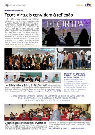 17 | Informe Julho 2013 ensino
Tours virtuais convidam à reflexão
Três diferentes grupos da Esag visitaram
neste semestre o Centro de Visualização do
Programa Floripa Interativa (CVFI), no Sa-
piens Parque. Alunos de graduação, mes-
trandos e professores de Administração
Pública, além da 12ª turma da Esag Sênior,
foram recebidos em diferentes ocasiões
pelo coordenador de operações do progra-
ma, que apresentou seu conceito e funcio-
nalidades. A principal atração é uma multi-
tela com projetores em alta definição, onde
se visualiza conteúdos, inclusive projetos
para a cidade, com recursos audiovisuais
modernos e ferramentas interativas.
http://www.esag.udesc.br/?idNoticia=6996
floripa interativa
O economista chefe da Somma Investimen-
tos, Álvaro Dezidério da Luz, fez uma palestra em
março no auditório sobre o atual cenário econômico
e os desafios para a economia brasileira em 2013.
O evento foi promovido pelo Departamento de Ci-
ências Econômicas e pelo Centro Acadêmico de Eco-
nomia (CadE).
http://www.esag.udesc.br/?idNoticia=6465
O gestor de produtos
da Dell Computadores
América Latina, Carlos
Rabello, ministrou palestra
sobre as estratégias de
sustentabilidade da empresa no
Brasil, em junho, em atividade
complementar da disciplina
Gestão da Responsabilidade
Social e Ambiental.
O presidente do Conselho Regional de Economia (Corecon) de Santa Catarina,
Paulo Roberto de Jesus, ministrou em fevereiro uma palestra
na Udesc Esag sobre a profissão do economista.
Um debate sobre o futuro do Rio Camboriú foi realizado em
maio no auditório do Cesfi, em Balneário Camboriú, com representantes
de órgãos públicos, entidades não governamentais, professores e acadê-
micos da Udesc e da Univali. http://www.esag.udesc.br/?idNoticia=6961
esag socioambiental
 