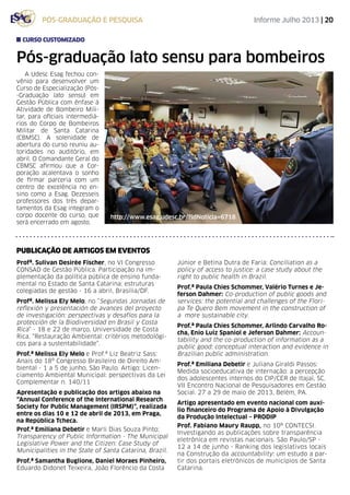 Informe Julho 2013 | 20pós-graduação e pesquisa
Pós-graduação lato sensu para bombeiros
A Udesc Esag fechou con-
vênio para desenvolver um
Curso de Especialização (Pós-
-Graduação lato sensu) em
Gestão Pública com ênfase à
Atividade de Bombeiro Mili-
tar, para oficiais intermediá-
rios do Corpo de Bombeiros
Militar de Santa Catarina
(CBMSC). A solenidade de
abertura do curso reuniu au-
toridades no auditório, em
abril. O Comandante Geral do
CBMSC afirmou que a Cor-
poração acalentava o sonho
de firmar parceria com um
centro de excelência no en-
sino como a Esag. Dezesseis
professores dos três depar-
tamentos da Esag integram o
corpo docente do curso, que
será encerrado em agosto.
curso customizado
http://www.esag.udesc.br/?idNoticia=6718
Profª. Sulivan Desirée Fischer, no VI Congresso
CONSAD de Gestão Pública. Participação na im-
plementação da política pública de ensino funda-
mental no Estado de Santa Catarina: estruturas
colegiadas de gestão - 16 a abril, Brasília/DF.
Profª. Melissa Ely Melo, no “Segundas Jornadas de
reflexión y presentación de avances del proyecto
de investigación: perspectivas y desafíos para la
protección de la Biodiversidad en Brasil y Costa
Rica” - 18 e 22 de março, Universidade de Costa
Rica. “Restauração Ambiental: critérios metodológi-
cos para a sustentabilidade”.
Prof.ª Melissa Ely Melo e Prof.ª Liz Beatriz Sass:
Anais do 18º Congresso Brasileiro de Direito Am-
biental - 1 a 5 de junho, São Paulo. Artigo: Licen-
ciamento Ambiental Municipal: perspectivas da Lei
Complementar n. 140/11
Apresentação e publicação dos artigos abaixo na
“Annual Conference of the International Research
Society for Public Management (IRSPM)”, realizada
entre os dias 10 e 12 de abril de 2013, em Praga,
na República Tcheca.
Prof.ª Emiliana Debetir e Marli Dias Souza Pinto:
Transparency of Public Information - The Municipal
Legislative Power and the Citizen: Case Study of
Municipalities in the State of Santa Catarina, Brazil.
Prof.ª Samantha Buglione, Daniel Moraes Pinheiro,
Eduardo Didonet Teixeira, João Florêncio da Costa
Júnior e Betina Dutra de Faria: Conciliation as a
policy of access to justice: a case study about the
right to public health in Brazil.
Prof.ª Paula Chies Schommer, Valério Turnes e Je-
ferson Dahmer: Co-production of public goods and
services: the potential and challenges of the Flori-
pa Te Quero Bem movement in the construction of
a more sustainable city.
Prof.ª Paula Chies Schommer, Arlindo Carvalho Ro-
cha, Enio Luiz Spaniol e Jeferson Dahmer: Accoun-
tability and the co-production of information as a
public good: conceptual interaction and evidence in
Brazilian public administration.
Prof.ª Emiliana Debetir e Juliana Giraldi Passos:
Medida socioeducativa de internação: a percepção
dos adolescentes internos do CIP/CER de Itajaí, SC.
VII Encontro Nacional de Pesquisadores em Gestão
Social. 27 a 29 de maio de 2013, Belém, PA.
Artigo apresentado em evento nacional com auxí-
lio financeiro do Programa de Apoio à Divulgação
da Produção Intelectual – PRODIP
Prof. Fabiano Maury Raupp, no 10º CONTECSI.
Investigando as publicações sobre transparência
eletrônica em revistas nacionais. São Paulo/SP -
12 a 14 de junho - Ranking dos legislativos locais
na Construção da accountability: um estudo a par-
tir dos portais eletrônicos de municípios de Santa
Catarina.
PUBLICAÇÃO DE artigos em eventos
 
