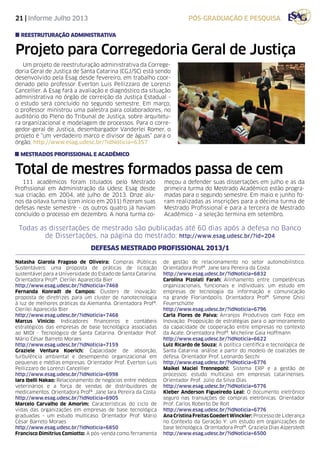 21 | Informe Julho 2013 pós-graduação e pesquisa
Todas as dissertações de mestrado são publicadas até 60 dias após a defesa no Banco
de Dissertações, na página do mestrado: http://www.esag.udesc.br/?id=204
Total de mestres formados passa de cem
111 acadêmicos foram titulados pelo Mestrado
Profissional em Administração da Udesc Esag desde
sua criação, em 2004, até julho de 2013. Onze alu-
nos da oitava turma (com início em 2011) fizeram suas
defesas neste semestre - os outros quatro já haviam
concluído o processo em dezembro. A nona turma co-
meçou a defender suas dissertações em julho e as da
primeira turma do Mestrado Acadêmico estão progra-
madas para o segundo semestre. Em maio e junho fo-
ram realizadas as inscrições para a décima turma de
Mestrado Profissional e para a terceira de Mestrado
Acadêmico - a seleção termina em setembro.
Natasha Giarola Fragoso de Oliveira: Compras Públicas
Sustentáveis: uma proposta de práticas de licitação
sustentável para a Universidade do Estado de Santa Catarina.
Orientadora Profª. Clerilei Aparecida Bier
http://www.esag.udesc.br/?idNoticia=7468
Fernanda Konradt de Campos: Clusters de inovação:
proposta de diretrizes para um cluster de nanotecnologia
à luz de melhores práticas da Alemanha. Orientadora Profª.
Clerilei Aparecida Bier
http://www.esag.udesc.br/?idNoticia=7468
Marcus Vinicio: Indicadores financeiros e contábeis
estratégicos das empresas de base tecnológica associadas
ao MIDI - Tecnológico de Santa Catarina. Orientador Prof.
Mário César Barreto Moraes
http://www.esag.udesc.br/?idNoticia=7159
Graziele Ventura Koerich: Capacidade de absorção,
turbulência ambiental e desempenho organizacional em
pequenas e médias empresas. Orientador Prof. Éverton Luis
Pellizzaro de Lorenzi Cancellier
http://www.esag.udesc.br/?idNoticia=6998
Iara Ibelli Nakao: Relacionamento de negócios entre médicos
veterinários e a força de vendas de distribuidores de
medicamentos. Orientadora Profª. Jane Iara Pereira da Costa
http://www.esag.udesc.br/?idNoticia=6905
Marcelo Carvalho de Amorim: Características do ciclo de
vidas das organizações em empresas de base tecnológica
graduadas – um estudo multicaso. Orientador Prof. Mário
César Barreto Moraes
http://www.esag.udesc.br/?idNoticia=6850
Francisco Dimitrius Comiotto: A pós-venda como ferramenta
de gestão de relacionamento no setor automobilístico.
Orientadora Profª. Jane Iara Pereira da Costa
http://www.esag.udesc.br/?idNoticia=6832
Carolina Pizolati Farah: Alinhamento entre competências
organizacionais, funcionais e individuais: um estudo em
empresas de tecnologia da informação e comunicação
na grande Florianópolis. Orientadora Profª. Simone Ghisi
Feuerschütte
http://www.esag.udesc.br/?idNoticia=6796
Carla Flores de Paiva: Arranjos Produtivos com Foco em
Inovação: Proposição de estratégias para o aprimoramento
da capacidade de cooperação entre empresas no contexto
da Acate. Orientadora Profª. Micheline Gaia Hoffmann
http://www.esag.udesc.br/?idNoticia=6622
Luiz Ricardo de Souza: A política científica e tecnológica de
Santa Catarina: análise a partir do modelo de coalizões de
defesa. Orientador Prof. Leonardo Secchi
http://www.esag.udesc.br/?idNoticia=6776
Maikel Maciel Trennepohl: Sistema ERP e a gestão de
processos: estudo multicaso em empresas catarinenses.
Orientador Prof. Júlio da Silva Dias
http://www.esag.udesc.br/?idNoticia=6776
Kleber Anderson Figueiredo Leal: O documento eletrônico
seguro nas transações de compras eletrônicas. Orientador
Prof. Carlos Roberto De Rolt
http://www.esag.udesc.br/?idNoticia=6776
Ana Cristina Freitas Goedert Winckler: Processo de Liderança
no Contexto da Geração Y: um estudo em organizações de
base tecnológica. Orientadora Profª. Graziela Dias Alperstedt
http://www.esag.udesc.br/?idNoticia=6500
mestrados profissional e acadêmico
Projeto para Corregedoria Geral de Justiça
Um projeto de reestruturação administrativa da Correge-
doria Geral de Justiça de Santa Catarina (CGJ/SC) está sendo
desenvolvido pela Esag desde fevereiro, em trabalho coor-
denado pelo professor Everton Luis Pellizzaro de Lorenzi
Cancellier. A Esag fará a avaliação e diagnóstico da situação
administrativa no órgão de correição da Justiça Estadual -
o estudo será concluído no segundo semestre. Em março,
o professor ministrou uma palestra para colaboradores, no
auditório do Pleno do Tribunal de Justiça, sobre arquitetu-
ra organizacional e modelagem de processos. Para o corre-
gedor-geral de Justiça, desembargador Vanderlei Romer, o
projeto é “um verdadeiro marco e divisor de águas” para o
órgão. http://www.esag.udesc.br/?idNoticia=6357
reestruturação administrativa
Defesas Mestrado Profissional 2013/1
 