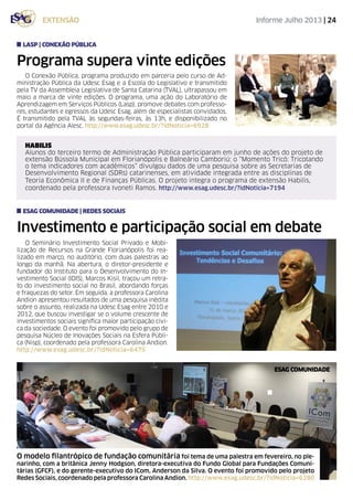 Informe Julho 2013 | 24extensão
O Conexão Pública, programa produzido em parceria pelo curso de Ad-
ministração Pública da Udesc Esag e a Escola do Legislativo e transmitido
pela TV da Assembleia Legislativa de Santa Catarina (TVAL), ultrapassou em
maio a marca de vinte edições. O programa, uma ação do Laboratório de
Aprendizagem em Serviços Públicos (Lasp), promove debates com professo-
res, estudantes e egressos da Udesc Esag, além de especialistas convidados.
É transmitido pela TVAL às segundas-feiras, às 13h, e disponibilizado no
portal da Agência Alesc. http://www.esag.udesc.br/?idNoticia=6928
Programa supera vinte edições
LASP | conexão pública
O Seminário Investimento Social Privado e Mobi-
lização de Recursos na Grande Florianópolis foi rea-
lizado em março, no auditório, com duas palestras ao
longo da manhã. Na abertura, o diretor-presidente e
fundador do Instituto para o Desenvolvimento do In-
vestimento Social (IDIS), Marcos Kisil, traçou um retra-
to do investimento social no Brasil, abordando forças
e fraquezas do setor. Em seguida, a professora Carolina
Andion apresentou resultados de uma pesquisa inédita
sobre o assunto, realizada na Udesc Esag entre 2010 e
2012, que buscou investigar se o volume crescente de
investimentos sociais significa maior participação cívi-
ca da sociedade. O evento foi promovido pelo grupo de
pesquisa Núcleo de Inovações Sociais na Esfera Públi-
ca (Nisp), coordenado pela professora Carolina Andion.
http://www.esag.udesc.br/?idNoticia=6475
Investimento e participação social em debate
esag comunidade | redes sociais
HABILIS
Alunos do terceiro termo de Administração Pública participaram em junho de ações do projeto de
extensão Bússola Municipal em Florianópolis e Balneário Camboriú: o “Momento Tricô: Tricotando
o tema indicadores com acadêmicos” divulgou dados de uma pesquisa sobre as Secretarias de
Desenvolvimento Regional (SDRs) catarinenses, em atividade integrada entre as disciplinas de
Teoria Econômica II e de Finanças Públicas. O projeto integra o programa de extensão Habilis,
coordenado pela professora Ivoneti Ramos. http://www.esag.udesc.br/?idNoticia=7194
esag comunidade
O modelo filantrópico de fundação comunitária foi tema de uma palestra em fevereiro, no ple-
narinho, com a britânica Jenny Hodgson, diretora-executiva do Fundo Global para Fundações Comuni-
tárias (GFCF), e do gerente-executivo do ICom, Anderson da Silva. O evento foi promovido pelo projeto
Redes Sociais, coordenado pela professora Carolina Andion. http://www.esag.udesc.br/?idNoticia=6280
 