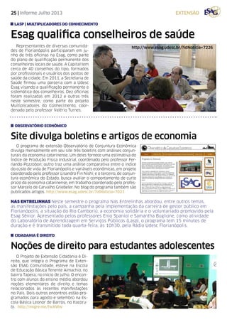 25 | Informe Julho 2013 extensão
O programa de extensão Observatório de Conjuntura Econômica
divulga mensalmente em seu site três boletins com análises conjun-
turais da economia catarinense. Um deles fornece uma estimativa do
Índice de Produção Física Industrial, coordenado pelo professor Fer-
nando Pozzobon; outro traz uma análise comparativa entre o índice
do custo de vida de Florianópolis e variáveis econômicas, em projeto
coordenado pelo professor Lisandro Fin Nishi; e o terceiro, de conjun-
tura econômica do Estado, busca avaliar o comportamento de curto
prazo da economia catarinense, em trabalho coordenado pelo profes-
sor Marcelo de Carvalho Griebeler. No blog do programa também são
publicados artigos. http://www.esag.udesc.br/?idNoticia=7021
O Projeto de Extensão Cidadania é Di-
reito, que integra o Programa de Exten-
são ESAG Comunidade, esteve na Escola
de Educação Básica Tenente Almachio, no
bairro Tapera, no início de julho. O encon-
tro com alunos do ensino médio abordou
noções elementares de direito e temas
relacionados às recentes manifestações
no País. Dois outros encontros estão pro-
gramados para agosto e setembro na Es-
cola Básica Leonor de Barros, no Itacoru-
bi. http://migre.me/fwXWw
Site divulga boletins e artigos de economia
Noções de direito para estudantes adolescentes
observatório econômico
cidadania é direito
Representantes de diversas comunida-
des de Florianópolis participaram em ju-
nho de três oficinas na Esag, como parte
do plano de qualificação permanente dos
conselheiros locais de saúde. A Capital tem
cerca de 40 conselhos do tipo, formados
por profissionais e usuários dos postos de
saúde da cidade. Em 2011, a Secretaria de
Saúde firmou uma parceria com a Udesc
Esag visando a qualificação permanente e
sistemática dos conselheiros. Dez oficinas
foram realizadas em 2012 e outras três
neste semestre, como parte do projeto
Multiplicadores do Conhecimento, coor-
denado pelo professor Valério Turnes.
Esag qualifica conselheiros de saúde
LASP | Multiplicadores do Conhecimento
http://www.esag.udesc.br/?idNoticia=7226
NAS ENTRELINHAS Neste semestre o programa Nas Entrelinhas abordou, entre outros temas,
as manifestações pelo país, a campanha pela implementação da carreira de gestor público em
Florianópolis, a situação do Rio Camboriú, a economia solidária e o voluntariado promovido pela
Esag Sênior. Apresentado pelos professores Enio Spaniol e Samantha Buglione, como atividade
do Laboratório de Aprendizagem em Serviços Públicos (Lasp), o programa tem 15 minutos de
duração e é transmitido toda quarta-feira, às 10h30, pela Rádio Udesc Florianópolis.
 