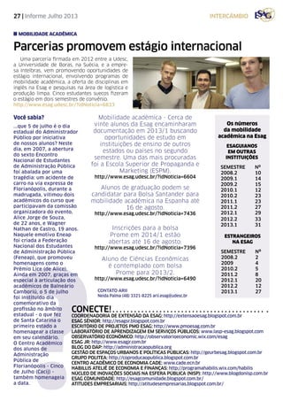 27 | Informe Julho 2013
Parcerias promovem estágio internacional
Uma parceria firmada em 2012 entre a Udesc,
a Universidade de Boras, na Suécia, e a empre-
sa Intelbras, vem promovendo oportunidades de
estágio internacional, envolvendo programas de
mobilidade acadêmica, a oferta de disciplinas em
inglês na Esag e pesquisas na área de logística e
produção limpa. Cinco estudantes suecos fizeram
o estágio em dois semestres de convênio.
http://www.esag.udesc.br/?idNoticia=6833
mobilidade acadêmica
Os números
da mobilidade
acadêmica na Esag
ESAGUIANOS
EM OUTRAS
INSTITUIÇÕES
SEMESTRE	Nº
2008.2		 10
2009.1		 14
2009.2		 15
2010.1		 12
2010.2		 23
2011.1		 23
2011.2		 27
2012.1		 29
2012.2		 33
2013.1		 31
ESTRANGEIROS
NA ESAG
SEMESTRE	Nº
2008.2		 2
2009		 4
2010.2		 5
2011.2		 8
2012.1		 20
2012.2		 12
2013.1		 27Contato ARII
Neida Palma (48) 3321-8225 arii.esag@udesc.br
intercâmbio
Mobilidade acadêmica - Cerca de
vinte alunos da Esag encaminharam
documentação em 2013/1 buscando
oportunidades de estudo em
instituições de ensino de outros
estados ou países no segundo
semestre. Uma das mais procuradas
foi a Escola Superior de Propaganda e
Marketing (ESPM).
http://www.esag.udesc.br/?idNoticia=6604
Aluno de Ciências Econômicas
é contemplado com bolsa
Prome para 2013/2.
http://www.esag.udesc.br/?idNoticia=6490
Inscrições para a bolsa
Prome em 2014/1 estão
abertas até 16 de agosto.
http://www.esag.udesc.br/?idNoticia=7396
Alunos de graduação podem se
candidatar para Bolsa Santander para
mobilidade acadêmica na Espanha até
16 de agosto.
http://www.esag.udesc.br/?idNoticia=7436
?
Você sabia?
...que 5 de julho é o dia
estadual do Administrador
Público por iniciativa
de nossos alunos? Neste
dia, em 2007, a abertura
do sexto Encontro
Nacional de Estudantes
de Administração Pública
foi abalada por uma
tragédia: um acidente de
carro na via expressa de
Florianópolis, durante a
madrugada, vitimou dois
acadêmicos do curso que
participavam da comissão
organizadora do evento,
Alice Jorge de Souza,
de 22 anos, e Wagner
Nathan de Castro, 19 anos.
Naquele emotivo Eneap
foi criada a Federação
Nacional dos Estudantes
de Administração Pública
(Feneap), que promoveu
homenagens como o
Prêmio Lice (de Alice).
Ainda em 2007, graças em
especial à articulação dos
acadêmicos de Balneário
Camboriú, o 5 de julho
foi instituído dia
comemorativo da
profissão no âmbito
estadual - o que fez
de Santa Catarina o
primeiro estado a
homenagear a classe
em seu calendário.
O Centro Acadêmico
dos alunos de
Administração
Pública de
Florianópolis - Cinco
de Julho (Cacij) -
também homenageia
a data.
Conecte!
Coordenadoria de Extensão da Esag: http://extensaoesag.blogspot.com.br
Esag Sênior: http://esagsr.blogspot.com.br
Escritório de Projetos PMO Esag: http://www.pmoesag.com.br
Laboratório de Aprendizagem em Serviços Públicos: www.lasp-esag.blogspot.com
Observatório Econômico: http://observatorioeconomic.wix.com/esag
Esag jr: http://www.esagjr.com.br
Blog do DAP: http://administracaopublica.org
Gestão de Espaços Urbanos e Políticas Públicas: http://geurbesag.blogspot.com.br
Grupo Politea: http://coproducaopublica.blogspot.com.br
Centro Acadêmico de Economia CAdE: www.cade.ecn.br
habillis ateliê de economia e finanças: http://programahabilis.wix.com/habilis
núcleo de inovações sociais na esfera pública (NISP): http://www.blogdonisp.com.br
ESAG COMUNIDADE: http://esagcomunidade.blogspot.com.br/
ATITUDES EMPRESARIAIS: http://atitudesempresarias.blogspot.com.br/
 