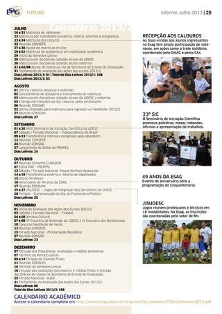 Informe Julho 2013 | 28
jisudesc
Jogos reúnem professores e técnicos em
18 modalidades. Na Esag, as inscrições
são coordenadas pelo setor de RH.
23º SIC
O Seminário de Iniciação Científica
promove palestras, mesas redondas,
oficinas e apresentação de trabalhos.
RECEPÇÃO AOS CALOUROS
As boas-vindas aos alunos ingressantes
na Esag tem ampla participação de vete-
ranos, em ações como o trote solidário,
coordenado pelo DAAG e pelos CAs.
FUTURO
JULHO
16 a 21 Matrícula de veteranos
22 Matrícula por transferência externa, interna, retornos e reingressos
23 e 24 Matrícula dos calouros
23 Reunião CONSEPE
27 a 30 Ajuste de matrícula on-line
29 e 02 Matrícula de acadêmicos em mobilidade acadêmica
29 Início do Semestre Letivo
29 Matrícula em disciplinas isoladas alunos da UDESC
30 Matrícula em disciplinas isoladas alunos externos
31 a 02/08 Ajuste de matrícula via da Secretaria de Ensino de Graduação
31 Fechamento de avaliação das ações dos cursos 2013/1
Dias Letivos 2013/1: 01 | Total de Dias Letivos 2013/1: 108
Dias Letivos 2013/2: 03
Agosto
01 Oficina calouros pesquisa e extensão
02 Cancelamento de disciplina e trancamento de matrícula
02 Matrícula em disciplinas isoladas alunos da UDESC e externos
05 Entrega das frequências dos calouros pelos professores
06 Reunião CONSAD
22 Última chamada para matrícula para ingresso via Vestibular 2013/2
27 Reunião CONSUNI
Dias Letivos: 27
Setembro
01 a 30 XXIII Seminário de Iniciação Científica da UDESC
07 Sábado / Feriado Nacional – Independência do Brasil
09 a 13 Transferência interna e reingresso após abandono
12 Reunião CONSEPE
24 Reunião CONSAD
27 Lançamento do Edital do PRAPEG
Dias Letivos: 24
Outubro
07 Reunião Conselho CURADOR
07 Edital PAP - PROPPG
12 Sábado / Feriado Nacional -Nossa Senhora Aparecida
14 a 18 Transferência externa e retorno de diplomados
15 Dia do Professor
16 Aniversário de 49 anos da ESAG
17 Reunião CONSUNI
25 a 27 JISUDESC – Jogos de Integração dos Servidores da UDESC
28 Feriado – Comemoração do Dia do Funcionário Público
Dias Letivos: 25
Novembro
01 Início da Avaliação das Ações dos Cursos 2013/2
02 Sábado / Feriado Nacional – Finados
04 a 08 Semana Cultural
07 e 08 9º Encontro de Extensão da UDESC e IV Encontro dos Rondonistas
10 Concurso Vestibular de Verão
13 Reunião CONSEPE
15 Feriado Nacional – Proclamação República
27 Reunião CONSAD
Dias Letivos: 23
Dezembro
07 Inclusão das frequências, avaliações e médias semestrais
07 Término do Período Letivo
09 a 14 Período de Exames Finais
11 Reunião CONSUNI
16 Término do Semestre Letivo
16 Inclusão das avaliações dos exames e médias finais, e entrega
dos Diários de Classe na Secretaria de Ensino de Graduação
25 Feriado Nacional - Natal
31 Fechamento da Avaliação das Ações dos Cursos 2013/2
Dias Letivos: 06
Total de Dias Letivos 2013/2: 108
Calendário 2013/2
calendário acadêmico
Acesse o calendário completo em http://www.esag.udesc.br/arquivos/id_submenu/730/calendario2013.pdf
49 anos da esag
Evento de aniversário abre a
programação do cinquentenário.
 
