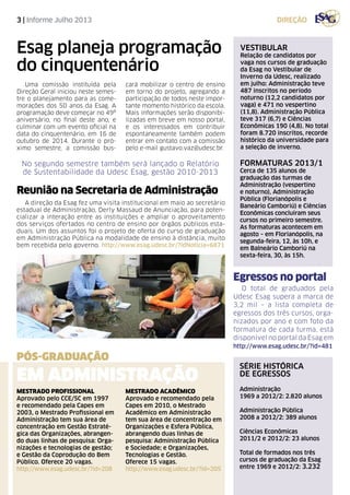 3 | Informe Julho 2013
PÓS-GRADUAÇÃO
Mestrado Profissional
Aprovado pelo CCE/SC em 1997
e recomendado pela Capes em
2003, o Mestrado Profissional em
Administração tem sua área de
concentração em Gestão Estraté-
gica das Organizações, abrangen-
do duas linhas de pesquisa: Orga-
nizações e tecnologias de gestão;
e Gestão da Coprodução do Bem
Público. Oferece 20 vagas.
http://www.esag.udesc.br/?id=208
Mestrado Acadêmico
Aprovado e recomendado pela
Capes em 2010, o Mestrado
Acadêmico em Administração
tem sua área de concentração em
Organizações e Esfera Pública,
abrangendo duas linhas de
pesquisa: Administração Pública
e Sociedade; e Organizações,
Tecnologias e Gestão.
Oferece 15 vagas.
http://www.esag.udesc.br/?id=205
Esag planeja programação
do cinquentenário
Uma comissão instituída pela
Direção Geral iniciou neste semes-
tre o planejamento para as come-
morações dos 50 anos da Esag. A
programação deve começar no 49º
aniversário, no final deste ano, e
culminar com um evento oficial na
data do cinquentenário, em 16 de
outubro de 2014. Durante o pró-
ximo semestre, a comissão bus-
cará mobilizar o centro de ensino
em torno do projeto, agregando a
participação de todos neste impor-
tante momento histórico da escola.
Mais informações serão disponibi-
lizadas em breve em nosso portal,
e os interessados em contribuir
espontaneamente também podem
entrar em contato com a comissão
pelo e-mail gustavo.vaz@udesc.br.
vestibular
Relação de candidatos por
vaga nos cursos de graduação
da Esag no Vestibular de
Inverno da Udesc, realizado
em julho: Administração teve
487 inscritos no período
noturno (12,2 candidatos por
vaga) e 471 no vespertino
(11,8). Administração Pública
teve 317 (6,7) e Ciências
Econômicas 190 (4,8). No total
foram 8.720 inscritos, recorde
histórico da universidade para
a seleção de inverno.
FORMATURAS 2013/1
Cerca de 135 alunos de
graduação das turmas de
Administração (vespertino
e noturno), Administração
Pública (Florianópolis e
Baneário Camboriú) e Ciências
Econômicas concluíram seus
cursos no primeiro semestre.
As formaturas acontecem em
agosto – em Florianópolis, na
segunda-feira, 12, às 10h, e
em Balneário Camboriú na
sexta-feira, 30, às 15h.
série histórica
de egressos
Administração
1969 a 2012/2: 2.820 alunos
Administração Pública
2008 a 2012/2: 389 alunos
Ciências Econômicas
2011/2 e 2012/2: 23 alunos
Total de formados nos três
cursos de graduação da Esag
entre 1969 e 2012/2: 3.232
direção
Egressos no portal
O total de graduados pela
Udesc Esag supera a marca de
3,2 mil – a lista completa de
egressos dos três cursos, orga-
nizados por ano e com foto da
formatura de cada turma, está
disponível no portal da Esag em
http://www.esag.udesc.br/?id=481
Reunião na Secretaria de Administração
No segundo semestre também será lançado o Relatório
de Sustentabilidade da Udesc Esag, gestão 2010-2013
A direção da Esag fez uma visita institucional em maio ao secretário
estadual de Administração, Derly Massaud de Anunciação, para poten-
cializar a interação entre as instituições e ampliar o aproveitamento
dos serviços ofertados no centro de ensino por órgãos públicos esta-
duais. Um dos assuntos foi o projeto de oferta do curso de graduação
em Administração Pública na modalidade de ensino à distância, muito
bem recebida pelo governo. http://www.esag.udesc.br/?idNoticia=6871
em ADministrAÇÃO
 