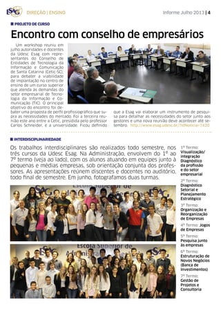 Informe Julho 2013 | 4direção | ensino
Encontro com conselho de empresários
Um workshop reuniu em
julho autoridades e docentes
da Udesc Esag com repre-
sentantes do Conselho de
Entidades de Tecnologia da
Informação e Comunicação
de Santa Catarina (Cetic-SC),
para debater a viabilidade
de implantação no centro de
ensino de um curso superior
que atenda às demandas do
setor empresarial de Tecno-
logia da Informação e Co-
municação (TIC). O principal
objetivo do encontro foi de-
bater uma proposta de perfil profissiográfico que su-
pra as necessidades do mercado. Foi a terceira reu-
nião este ano entre a Cetic, presidida pelo professor
Carlos Schneider, e a universidade. Ficou definido
projeto de curso
Os trabalhos interdisciplinares são realizados todo semestre, nos
três cursos da Udesc Esag. Na Administração, envolvem do 1º ao
7º termo (veja ao lado), com os alunos atuando em equipes junto à
pequenas e médias empresas, sob orientação conjunta dos profes-
sores. As apresentações reúnem discentes e docentes no auditório,
todo final de semestre. Em junho, fotografamos duas turmas.
interdisciplinariedade
1º Termo:
Visualização/
integração
Diagnóstico
da profissão
e do setor
empresarial
2º Termo:
Diagnóstico
Setorial e
Planejamento
Estratégico
3º Termo:
Organização e
Reorganização
de Empresas
4º Termo: Jogos
de Empresas
5º Termo:
Pesquisa junto
às empresas
6º Termo:
Estruturação de
Novos Negócios
(Banca de
Investimentos)
7º Termo:
Gestão de
Projetos e
Consultoria
que a Esag vai elaborar um instrumento de pesqui-
sa para detalhar as necessidades do setor junto aos
gestores e uma nova reunião deve acontecer até se-
tembro. http://www.esag.udesc.br/?idNoticia=7420
 