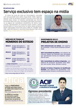 5 | Informe Julho 2013 centro de ensino
INVESTIMENTO 2013/1
PROJETOS DE ENSINO
DAE: Administração em debate, com objetivo
de consolidar o lema Escola-Empresa-Comuni-
dade.
DAP: Comunidade de práticas, com objetivo de
oferecer espaço aos docentes para atividades
que aperfeiçoem formas de trabalhar conteú-
dos em aula.
DCE: Comunidade de práticas integradas, com
objetivo de promover atividades como deba-
tes, mini-cursos, feiras, oficinas e outros.
Direção de Ensino: Programa de Qualificação
Docente, com objetivo de incrementar o de-
senvolvimento humano e profissional docente.
MERCADO DE TRABALHO
NÚMEROS DO ESTÁGIO
2012/1	 Estágio Obrigatório I: 	 128
	 Estágio Obrigatório II: 	 137
	 Total:	 265
2012/2	 Estágio Obrigatório I: 	 105
	 Estágio Obrigatório II: 	 143
	 Total: 	 248
2013/1	 Estágio Obrigatório I: 	 206
	 Estágio Obrigatório II: 	 138
	 Total: 	 344
O estágio obrigatório é adotado pelos cursos de
Administração (em empresas) e Administração
Pública (em organizações).
A página da Coordenadoria de Estágios da Esag
publica, entre outras informações, listas semanais
com oferta de vagas para estágio não-obrigatório.
http://www.esag.udesc.br/?id=34
Serviço exclusivo tem espaço na mídia
O índice de Custo de Vida em Florianópolis, calculado
com exclusividade pela Udesc Esag desde 1968, registrou
alta de 3,10% no primeiro semestre do ano e de 6,33% nos
últimos doze meses. O trabalho coordenado por Hercílio
Fernandes Neto tem seus resultados publicados diariamen-
te na página de indicadores econômicos do Diário Cata-
rinense, mensalmente em diversos canais (como o portal
EconomiaSC) e é tema recorrente na mídia. Neste semestre,
foram registradas entrevistas para a RBS TV, TVCOM, rádio
CBN, rádio RIC Record e colunista Estela Benetti (DC), entre
outros. http://www.udesc.br/?idNoticia=7331
custo de vida
Todas as PORTARIAS
emitidas pela Esag a partir
de 2008 estão disponíveis no
portal em
http://www.esag.udesc.br/?id=3.
As atas de reuniões
do Concentro a partir
de março de 2011 estão
disponíveis no portal em
http://www.esag.udesc.br/?id=428.
Oficial
Egresso presidente
Graduado pela Esag em 1995,
o administrador Sander DeMira
assumiu a presidência da
Associação Comercial e Industrial
de Florianópolis (ACIF) em maio.
http://www.esag.udesc.br/?idNoticia=6904
 