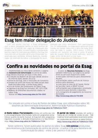 Informe Julho 2013 | 6direção
Esag tem maior delegação do Jiudesc
Com 195 alunos inscritos, a Esag compareceu
com a maior delegação dentre os doze centros de
ensino na 11ª edição dos Jogos de Integração dos
Acadêmicos da Udesc. A mobilização e a preparação
para os Jogos foi realizada pela Atlética da Esag, em
conjunto com as Direções de Ensino e Extensão. Co-
ordenada pelo professor Alfredo Balduíno, coorde-
nador de extensão da Udesc, a delegação foi acom-
panhada por cinco servidores. Com participantes
nas 14 modalidades, os esaguianos venceram duas:
futebol de campo masculino e tênis de mesa femi-
nino. Ao todo, o Jiudesc 2013 reuniu 1.278 es-
tudantes em Joinville, em maio e junho. A sede e
data do Jiudesc 2014 já foram definidas: será em
Lages, entre 30 de abril a 4 de maio.
http://www.esag.udesc.br/?idNoticia=7116
jiudesc
Confira as novidades no portal da Esag
A Rádio Udesc Florianópolis estreou em junho seu site
e uma programação reformulada, tanto em programas jorna-
lísticos quanto na parte musical. A Esag tem dois programas
regulares na grade: o Atitudes Empresariais e o Nas Entreli-
nhas. http://www.esag.udesc.br/?idNoticia=7154
Implementada no início deste semestre, a página
da Assessoria de Comunicação no portal da Udesc
Esag oferece diversos serviços e links úteis:
4as edições do Boletim de Serviços (desde 2010) e
do Informe ESAG (desde 2012/2);
4portarias da Esag, atas e resoluções do Concentro;
4contatos do centro de ensino nas redes sociais (face-
book.com/udesc.esag e twitter/esag_udesc);
4Guia de Fontes dos professores da Udesc Esag.
4Logomarca da Esag nos formatos JPG, GIF e CDR.
4Modelos de diferentes documentos usados na
Udesc Esag.
Acesse em http://www.esag.udesc.br/?id=1043
O portal da Udesc alcançou em junho a
marca de um milhão de visitas no ano - 748
matérias foram publicadas no primeiro semes-
tre, produzidas pela Secom ou pelos Centros.
http://www.esag.udesc.br/?idNoticia=7357
Foi lançado em junho o Guia de Fontes da Udesc Esag, com informações sobre 90
docentes de Administração Empresarial, Administração Pública e Economia.
http://www.esag.udesc.br/?idNoticia=7227
Neste semestre, foram publicadas no portal da Udesc Esag 153 notícias produzidas
pela Assessoria de Comunicação do centro de ensino - e outras 278 pela Secretaria de
Comunicação da Udesc - entre 2 de janeiro e 5 de julho.
O setor de Recursos Humanos da Esag
também reformulou sua página no portal.
Entre os serviços disponíveis estão:
4Instruções normativas para afastamento
do país;
4Orientações sobre usufruto de licença-
prêmio para docentes;
4Links para os sites do SC Saúde, Portal
do Servidor, Iprev e DEAP Virtual;
4Orientações para progressão e promoção
na carreira para técnicos e docentes;
4O cronograma de pagamento do Governo
do Estado.
http://www.esag.udesc.br/?id=609
 
