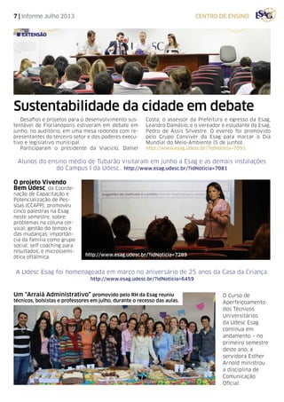 7 | Informe Julho 2013 centro de ensino
Alunos do ensino médio de Tubarão visitaram em junho a Esag e as demais instalações
do Campus I da Udesc.. http://www.esag.udesc.br/?idNoticia=7081
Sustentabilidade da cidade em debate
Desafios e projetos para o desenvolvimento sus-
tentável de Florianópolis estiveram em debate em
junho, no auditório, em uma mesa redonda com re-
presentantes do terceiro setor e dos poderes execu-
tivo e legislativo municipal.
Participaram o presidente da Viaciclo, Daniel
Costa; o assessor da Prefeitura e egresso da Esag,
Leandro Damásio; e o vereador e estudante da Esag,
Pedro de Assis Silvestre. O evento foi promovido
pelo Grupo Conviver da Esag para marcar o Dia
Mundial do Meio-Ambiente (5 de junho).
http://www.esag.udesc.br/?idNoticia=7091
extensão
O projeto Vivendo
Bem Udesc, da Coorde-
nação de Capacitação e
Potencialização de Pes-
soas (CCAPP), promoveu
cinco palestras na Esag
neste semestre, sobre:
problemas na coluna cer-
vical; gestão do tempo e
das mudanças; importân-
cia da família como grupo
social; self coaching para
resultados; e microssemi-
ótica oftálmica. http://www.esag.udesc.br/?idNoticia=7289
O Curso de
Aperfeiçoamento
dos Técnicos
Universitários
da Udesc Esag
continua em
andamento – no
primeiro semestre
deste ano, a
servidora Esther
Arnold ministrou
a disciplina de
Comunicação
Oficial.
A Udesc Esag foi homenageada em março no aniversário de 25 anos da Casa da Criança.
http://www.esag.udesc.br/?idNoticia=6459
Um “Arraiá Administrativo” promovido pelo RH da Esag reuniu
técnicos, bolsistas e professores em julho, durante o recesso das aulas.
 