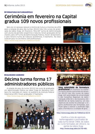 9 | Informe Julho 2013 despedida dos formandos
Cerimônia em fevereiro na Capital
gradua 109 novos profissionais
Mais de mil pessoas lotaram o Centro de Cultura e Eventos da UFSC
para a colação de grau das turmas 2012/2 dos três cursos de gradu-
ação da Udesc Esag, em fevereiro. Pela 84ª turma de Administração,
com alunos do período vespertino e noturno, foram graduados 82 ba-
charéis; pela 10ª turma de Administração Pública, foram 18 bacharéis,
e pela terceira turma de Ciências Econômicas, 9 bacharéis. No total,
colaram grau na cerimônia 109 profissionais.
http://www.esag.udesc.br/?idNoticia=6245
formaturas em florianópolis
Décima turma forma 17
administradores públicos
A colação de grau da turma 2012/2 do curso de graduação
em Administração Pública da Udesc Esag em Balneário Cam-
boriú foi realizada em março, no auditório do Instituto Federal
Catarinense (IFC). Foram graduados 17 bacharéis.
http://www.esag.udesc.br/?idNoticia=6443
Uma solenidade de formatura
profissional em fevereiro no auditó-
rio reuniu alunos concluíntes do semes-
tre 2012/2 dos três cursos da Udesc
Esag, com autoridades da universidade
e dos Conselhos Regionais de Admi-
nistração (CRA-SC) e de Economia (CO-
RECON-SC) de Santa Catarina. Um dos
objetivos do evento foi antecipar o re-
gistro profissional aos formandos, que
ficam aptos a exercer a profissão logo
após a formatura e a colação de grau.
balneário camboriú
Confira a lista de egressos,
homenageados e premiados de
cada turma desde 1969, de todos
os 3.232 formados até 2012/2, no
portal da Udesc Esag.
http://www.esag.udesc.br/?id=481
http://www.esag.udesc.br/?idNoticia=6214
 