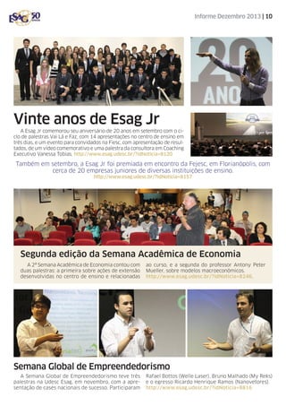 Informe Dezembro 2013 | 10

Vinte anos de Esag Jr
A Esag Jr comemorou seu aniversário de 20 anos em setembro com o ciclo de palestras Vai Lá e Faz, com 14 apresentações no centro de ensino em
três dias, e um evento para convidados na Fiesc, com apresentação de resultados, de um vídeo comemorativo e uma palestra da consultora em Coaching
Executivo Vanessa Tobias. http://www.esag.udesc.br/?idNoticia=8120

Também em setembro, a Esag Jr foi premiada em encontro da Fejesc, em Florianópolis, com
cerca de 20 empresas juniores de diversas instituições de ensino.
http://www.esag.udesc.br/?idNoticia=8157

Segunda edição da Semana Acadêmica de Economia
A 2ª Semana Acadêmica de Economia contou com
duas palestras: a primeira sobre ações de extensão
desenvolvidas no centro de ensino e relacionadas

ao curso, e a segunda do professor Antony Peter
Mueller, sobre modelos macroeconômicos.
http://www.esag.udesc.br/?idNoticia=8246.

Semana Global de Empreendedorismo
A Semana Global de Empreendedorismo teve três
palestras na Udesc Esag, em novembro, com a apresentação de cases nacionais de sucesso. Participaram

Rafael Bottos (Welle Laser), Bruno Malhado (My Reks)
e o egresso Ricardo Henrique Ramos (Nanovetores).
http://www.esag.udesc.br/?idNoticia=8816

 