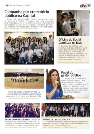 11 | Informe Dezembro 2013

Campanha por crematório
público na Capital
Alunos de Administração Pública promoveram neste semestre o Projeto Prosseguir, com uma campanha
pela implantação de um crematório público municipal em
Florianópolis. A iniciativa e integrou a disciplina de Políticas Públicas, ministrada pelo professor Leonardo Secchi.
http://www.esag.udesc.br/?idNoticia=8844

Oficina do Social
Good Lab na Esag
O projeto Social Good Lab,
iniciativa do programa Social Good
Brasil que incentiva a criação de
negócios sociais inovadores, foi
divulgado em agosto na Udesc Esag.
Alguns acadêmicos participaram
depois do laboratório, realizado
entre setembro e dezembro.
http://www.esag.udesc.br/?idNoticia=7861

Papel do
gestor público

Aluno da Udesc Esag foi um dos 60
classificados pelo Instituto Elos para o
programa Guerreiros sem Armas 2014.
http://www.esag.udesc.br/?idNoticia=8713

EnEAP em MINAS GERAIS – Cerca de 80
acadêmicos de Administração Pública em Florianópolis e Balneário Camboriú participaram
em agosto do 12º Eneap, em Caeté, Minas Gerais.
http://www.esag.udesc.br/?idNoticia=7822

A diretora da Esaf em Minas
Gerais, professora Anna Carla
Duarte Chrispim, proferiu
palestra sobre o papel do gestor
público no século 21 e sua
relação com a sustentabilidade
socioeconômica, ambiental e
cultural, em outubro.
http://www.esag.udesc.br/?idNoticia=8488

Fórum de Gestão Pública
Acadêmicos do primeiro termo do curso de Administração
Pública participaram do segundo Fórum Catarinense de Gestão Pública, na Celesc, em novembro.
http://www.esag.udesc.br/?idNoticia=8779

 