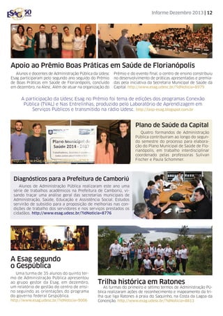 Informe Dezembro 2013 | 12

Apoio ao Prêmio Boas Práticas em Saúde de Florianópolis
Alunos e docentes de Administração Pública da Udesc
Esag participaram pelo segundo ano seguido do Prêmio
de Boas Práticas em Saúde de Florianópolis, concluído
em dezembro, na Alesc. Além de atuar na organização do

Prêmio e do evento final, o centro de ensino constribuiu
no desenvolvimento de práticas apresentadas e premiadas pela iniciativa da Secretaria Municipal de Saúde da
Capital. http://www.esag.udesc.br/?idNoticia=8979

A participação da Udesc Esag no Prêmio foi tema de edições dos programas Conexão
Pública (TVAL) e Nas Entrelinhas, produzido pelo Laboratório de Aprendizagem em
Serviços Públicos e transmitido na rádio Udesc. http://lasp-esag.blogspot.com.br

Plano de Saúde da Capital
Quatro formandos de Administração
Pública contribuíram ao longo do segundo semestre do processo para elaboração do Plano Municipal de Saúde de Florianópolis, em trabalho interdisciplinar
coordenado pelas professoras Sulivan
Fischer e Paula Schommer.

http://www.esag.udesc.br/?idNoticia=8757

Diagnósticos para a Prefeitura de Camboriú
Alunos de Administração Pública realizaram este ano uma
série de trabalhos acadêmicos na Prefeitura de Camboriú, visando traçar uma análise geral das secretarias municipais de
Administração, Saúde, Educação e Assistência Social. Estudos
servirão de subsídio para a proposição de melhorias nas condições de trabalho dos servidores e nos serviços prestados os
cidadãos. http://www.esag.udesc.br/?idNoticia=8776

A Esag segundo
o Gespública
Uma turma de 35 alunos do quinto termo de Administração Pública apresentou
ao grupo gestor da Esag, em dezembro,
um relatório de gestão do centro de ensino seguindo as orientações do programa
do governo federal Gespública.
http://www.esag.udesc.br/?idNoticia=9006

Trilha histórica em Ratones

As turmas do primeiro e sétimo termos de Administração Pública realizaram ações de reconhecimento e mapeamento da trilha que liga Ratones à praia do Saquinho, na Costa da Lagoa da
Conceição. http://www.esag.udesc.br/?idNoticia=8813

 