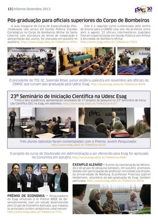 13 | Informe Dezembro 2013

Pós-graduação para oficiais superiores do Corpo de Bombeiros
A aula inaugural do Curso de Especialização (Pós-Graduação lato sensu) em Gestão Pública: Estudos
Estratégicos no Corpo de Bombeiros Militar de Santa
Catarina, com assinatura do termo de cooperação e
apresentação dos alunos, foi realizada em outubro no
auditório. http://www.esag.udesc.br/?idNoticia=8501

Este é o segundo curso customizado pelo centro
de ensino para o CBMSC este ano. No primeiro, entre
abril e agosto, 22 oficiais intermediários (capitães)
fizeram especialização em Gestão Pública com ênfase
à Atividade de Bombeiro Militar.
http://www.esag.udesc.br/?idNoticia=7659

O presidente do TCE-SC, Salomão Ribas Junior proferiu palestra em novembro aos oficiais do
CBMSC que cursam pós-graduação pela Udesc Esag. http://www.esag.udesc.br/?idNoticia=8938

23º Seminário de Iniciação Científica na Udesc Esag

Trinta e dois acadêmicos apresentaram resultados de 17 projetos de pesquisa no 23º Seminário de Iniciação Científica (SIC) na Esag, em setembro. http://www.esag.udesc.br/?idNoticia=8167

Três alunos bolsistas foram contemplados com o Prêmio Jovem Pesquisador.
http://www.esag.udesc.br/?idNoticia=8420

O projeto do curso de Doutorado em Administração a ser oferecido pela Esag foi aprovado
no Concentro em outubro. http://www.esag.udesc.br/?idNoticia=8487
Exemplo alemão – Evento da coordenação do Mestrado e do grupo de pesquisa Callipolis, em outubro, promoveu
debate com participação do professor convidado Leo Kissler,
da Universidade de Marburg. O professor Francisco Gabriel
Heidemann, voluntário da pós-graduação da Esag, também
participou. http://www.esag.udesc.br/?idNoticia=8928

Prêmio de economia – Pesquisadores
da Esag venceram o IV Prêmio BRDE de Desenvolvimento, com um estudo desenvolvido
pelo Grupo de Economia Aplicada, que mapeou
os principais clusters produtivos catarinenses.
http://www.esag.udesc.br/?idNoticia=7721

 