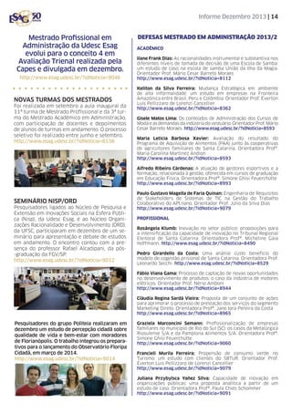 Informe Dezembro 2013 | 14

Mestrado Profissional em
Administração da Udesc Esag
evolui para o conceito 4 em
Avaliação Trienal realizada pela
Capes e divulgada em dezembro.
http://www.esag.udesc.br/?idNoticia=9046

Novas turmas dos mestrados
Foi realizada em setembro a aula inaugural da
11ª turma de Mestrado Profissional e da 3ª turma do Mestrado Acadêmico em Administração,
com participação de docentes e depoimentos
de alunos de turmas em andamento. O processo
seletivo foi realizado entre junho e setembro.
http://www.esag.udesc.br/?idNoticia=8138

Defesas Mestrado em administração 2013/2
ACADÊMICO
Ilane Frank Dias: As racionalidades instrumental e substantiva nos
diferentes níveis de tomada de decisão de uma Escola de Samba:
um estudo de caso na escola de samba União da Ilha da Magia.
Orientador Prof. Mário Cesar Barreto Moraes
http://www.esag.udesc.br/?idNoticia=8112
Keliton da Silva Ferreira: Mudança Estratégica em ambiente
de alta informalidade: um estudo em empresas na Fronteira
Amazônica entre Brasil, Peru e Colômbia. Orientador Prof. Éverton
Luís Pellizzaro de Lorenzi Cancellier
http://www.esag.udesc.br/?idNoticia=8362
Gisele Matos Lima: Os conteúdos de Administração dos Cursos de
Moda e as demandas da indústria do vestuário. Orientador Prof. Mário
Cesar Barreto Moraes. http://www.esag.udesc.br/?idNoticia=8593
Maria Leticia Barbosa Xavier: Avaliação do resultado do
Programa de Aquisição de Alimentos (PAA) junto às cooperativas
de agricultores familiares de Santa Catarina. Orientadora Profª.
Maria Carolina Martinez Andion
http://www.esag.udesc.br/?idNoticia=8593
Alfredo Ribeiro Cárdenas: A atuação de gestores esportivos e a
formação, relacionada à gestão, oferecida em cursos de graduação
em Educação Física. Orientadora Profª. Simone Ghisi Feuerchütte
http://www.esag.udesc.br/?idNoticia=8993

Seminário Nisp/ORD
Pesquisadores ligados ao Núcleo de Pesquisa e
Extensão em Inovações Sociais na Esfera Pública (Nisp), da Udesc Esag, e ao Núcleo Organizações Racionalidade e Desenvolvimento (ORD),
da UFSC, participaram em dezembro de um seminário para apresentação e debate de estudos
em andamento. O encontro contou com a presença do professor Rafael Alcadipani, da pós-graduação da FGV/SP.
http://www.esag.udesc.br/?idNoticia=9012

Paulo Gustavo Magella de Faria Quinan: Engenharia de Requisitos
de Stakeholders de Sistemas de TIC na Gestão do Trabalho
Colaborativo do API.nano. Orientador Prof. Júlio da Silva Dias
http://www.esag.udesc.br/?idNoticia=9079
PROFISSIONAL
Rosângela Klumb: Inovação no setor público: proposições para
a intensificação da capacidade de inovação no Tribunal Regional
Eleitoral de Santa Catarina. Orientadora Profª. Micheline Gaia
Hoffmann. http://www.esag.udesc.br/?idNoticia=8490
Pedro Girardello da Costa: Uma análise custo benefício do
modelo de cogestão prisional de Santa Catarina. Orientadora Prof.
Leonardo Secchi. http://www.esag.udesc.br/?idNoticia=8529
Fábio Viana Gama: Processo de captação de novas oportunidades
no desenvolvimento de produtos: o caso da indústria de motores
elétricos. Orientador Prof. Nério Amboni
http://www.esag.udesc.br/?idNoticia=8944
Cláudia Regina Sardá Vieira: Proposta de um conjunto de ações
para aprimorar o processo de prestação dos serviços do segmento
Marketing Direto. Orientadora Profª. Jane Iara Pereira da Costa
http://www.esag.udesc.br/?idNoticia=8965

Pesquisadores do grupo Politeia realizaram em
dezembro um estudo de percepção cidadã sobre
qualidade de vida e bem-estar com moradores
de Florianópolis. O trabalho integrou os preparativos para o lançamento do Observatório Floripa
Cidadã, em março de 2014.
http://www.esag.udesc.br/?idNoticia=9014

Graziela Marconcini Semann: Profissionalização de empresas
familiares no município de Rio do Sul (SC): os casos da Metalúrgica
Riosulense S/A e da Pamplona Alimentos S/A. Orientadora Profª.
Simone Ghisi Feuerchütte
http://www.esag.udesc.br/?idNoticia=9060
Francieli Murila Ferreira: Propensão de consumo verde no
Turismo: um estudo com clientes do SBTUR. Orientador Prof.
Éverton Luis Pellizzaro de Lorenzi Cancellier
http://www.esag.udesc.br/?idNoticia=9079
Juliana Przybylsca Yañez Silva: Capacidade de inovação em
organizações públicas: uma proposta analítica a partir de um
estudo de caso. Orientadora Profª. Paula Chies Schommer
http://www.esag.udesc.br/?idNoticia=9091

 
