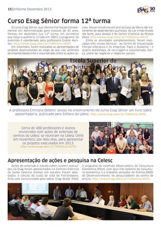 15 | Informe Dezembro 2013

Curso Esag Sênior forma 12ª turma
O curso Esag Sênior, que oferece Formação Complementar em Administração para maiores de 45 anos,
formou em dezembro sua 12ª turma, em cerimônia
que lotou o auditório. Criado em 2003, o programa de
extensão é coordenado pela professora Giselle Kersten. http://www.esag.udesc.br/?idNoticia=9007
Em novembro, foram realizadas as apresentações de
projetos desenvolvidos ao longo do ano, nas vertentes
de empreendedorismo e voluntariado. Entre as ações so-

ciais, houve iniciativas em prol da Casa do Oleiro (de tratamento de dependentes químicos), do Lar Irmão Erasto
(da Serte, para idosos) e do Centro Vivencial da Pessoa
Idosa. http://www.esag.udesc.br/?idNoticia=8929
Entre as atividades complementares, foram realizadas três visitas técnicas - ao Centro de Visualização
Floripa Interativa e às empresas Tigre e Dudalina - e
quatro workshops, de reciclagem e voluntariado, dança, plano de negócios e negócios sociais.

A professora Emiliana Debetir lançou no encerramento do curso Esag Sênior um livro sobre
aposentadoria, publicado pela Editora da Udesc. http://www.esag.udesc.br/?idNoticia=8896

Cerca de 400 professores e alunos
envolvidos com ações de extensão de
centros da Udesc se reuniram na Udesc Cefid
em novembro, por dois dias, para apresentar
os projetos executados em 2013.
http://www.esag.udesc.br/?idNoticia=8759

Apresentação de ações e pesquisa na Celesc
Ações de extensão e estudo sobre clusters realizados na Esag foram apresentados na Centrais Elétricas
de Santa Catarina (Celesc) em outubro. Foram abordados: o cálculo do custo de vida de Florianópolis,
feito com exclusividade pela Udesc Esag desde 1968;

o programa de extensão Observatório de Conjuntura
Econômica (Poce), com seus três boletins de conjuntura econômica; e o trabalho vencedor do Prêmio BRDE
de Desenvolvimento, de pesquisadores do centro de
ensino. http://www.esag.udesc.br/?idNoticia=8555

 
