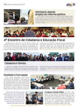 17 | Informe Dezembro 2013

Seminário aborda
projeto de reforma política

O juiz Marlon Reis palestrou no auditório em agosto sobre
leis criadas por iniciativa popular e pediu adesão à campanha
pelo Projeto Eleições Limpas. O evento foi promovido pelo Núcleo de Pesquisa e Extensão sobre Inovações Sociais na Esfera Pública (Nisp). http://www.esag.udesc.br/?idNoticia=7800

4º Encontro de Cidadania e Educação Fiscal
Estudantes do terceiro ano do ensino médio do
Colégio Estadual Leonor de Barros participaram em
outubro do 4º Encontro de Cidadania e Educação Fiscal, na Esag. Foram abordados temas como corrupção,
acesso à informação e controle social. Este foi o quar-

to ano que o evento foi promovido pelo programa de
extensão Laboratório de Aprendizagem em Serviços
Públicos (Lasp), com participação de diferentes órgãos, como CGU, Ministério Público de Contas e OSF.
http://www.esag.udesc.br/?idNoticia=8405

Cidadania é Direito
Alunos do Colégio Leonor de Barros também participaram em setembro de uma série de palestras sobre
noções básicas de Direito, ministradas pela professora

Denise Pinheiro e promovidas pelo projeto de extensão
Cidadania é Direito, vinculado ao programa Esag Comunidade. http://www.esag.udesc.br/?idNoticia=8187

Combate à Corrupção
Duas ações planejadas pelo Fórum
Permanente de Combate à Corrupção de
Florianópolis para 2014, com participação
de representantes da Udesc Esag, foram
apresentadas em evento pelo Dia Internacional contra a Corrupção, em dezembro,
no TCE/SC. O Fórum retomou suas atividades com encontros a partir de outubro.

Docentes da Udesc Esag
participaram de assembleia
do Observatório Social de
Florianópolis, no centro de
ensino, em dezembro, para
eleição dos Conselhos de
Administração e Fiscal.
http://www.esag.udesc.br/?idNoticia=9043

http://www.esag.udesc.br/?idNoticia=9036

O programa Conexão Pública, da TVAL, uma
parceria com a Escola do Legislativo e o curso de
Administração Pública da Udesc Esag, por meio
do programa de extensão Lasp, completou 50
edições em dezembro. Transmitido às segundasfeiras, às 13h, o programa é disponibilizado
no portal da Agência Alesc (inclusive para
download) e nos blogs do DAP e do Lasp.
http://www.esag.udesc.br/?idNoticia=9107

 