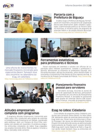 Informe Dezembro 2013 | 18

Parceria com a
Prefeitura de Biguaçu
A Udesc Esag e a Prefeitura de Biguaçu formalizaram em novembro uma parceria de cooperação
técnica para desenvolver ações voltadas à população, à administração pública e ao Terceiro Setor
no município. A iniciativa partiu do programa de
extensão Habilis e do projeto Bússola Municipal.
http://www.esag.udesc.br/?idNoticia=8789

Ferramentas estatísticas
para professores e técnicos
Uma oficina de investimentos no
mercado financeiro ministrada pelo
especialista Deonir Tomaselli teve
dois encontros no laboratório da
Esag, em setembro.
http://www.esag.udesc.br/?idNoticia=8262

Foram realizadas em setembro e outubro seis oficinas de capacitação sobre métodos quantitativos, voltadas a professores e
técnicos. Ministraram os encontros os professores Eduardo Jara,
Fernando Pozzobon, Adriano de Amarante, Johan Hendrik Poker Jr
(Unicamp) e o economista Filipe Ramos da Silva, egresso da Esag. A
iniciativa foi do Projeto Comunidade de Práticas. http://www.esag.
udesc.br/?idNoticia=8126

Planejamento financeiro
pessoal para servidores
Servidores da Esag, incluindo os alunos do
curso de capacitação de técnicos, participaram
em novembro de uma oficina de Planejamento
Financeiro Pessoal. A atividade foi promovida
pelo projeto de extensão Decifra (D$) Economia e Finanças, vinculado ao programa Habilis.
http://www.esag.udesc.br/?idNoticia=8947

Atitudes empresariais
completa cem programas
O programa Atitudes Empresariais, transmitido pela
rádio Udesc FM e produzido pelo projeto de extensão
A Competitividade Empresarial em Debate, coordenado
pelo professor José Luiz Fonseca da Silva Filho, completou cem edições em novembro. O centésimo programa entrevistou estudantes da Udesc Esag engajados
nos projetos Correndo Atrás, Pelos & Apelos e Virando a
Mesa, realizados neste semestre.

Esag no Udesc Cidadania
Cinco edições do programa Udesc Cidadania, produzido pela jornalista Sheila Deretti na rádio Udesc
FM, abordaram ações de extensão desenvolvidas na
Esag neste ano. Foram tema de entrevistas o Projeto Prosseguir (de alunos da Administração Pública),
Projeto Correndo Atrás (de alunos da Administração),
Gerenciamento de Projetos (prof. Leandro Schmitz),
PMO Esag (prof. Carlos Roberto de Rolt) e Esag Sênior (profa. Gisele Kersten). Ouça as entrevistas em
http://www.udesc.br/?id=1369

 
