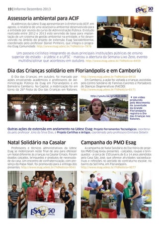 19 | Informe Dezembro 2013

Assessoria ambiental para ACIF
Acadêmicos da Udesc Esag apresentaram à diretoria da ACIF, em
agosto, o relatório de uma assessoria ambiental desenvolvida para
a entidade por alunos do curso de Administração Pública. O estudo
realizado entre 2012 e 2013 está servindo de base para implantação de um sistema de gestão ambiental na entidade, e foi desenvolvido no âmbito do projeto de extensão Esag SocioAmbiental,
coordenado pelo professor Daniel Pinheiro, que integra o programa Esag Comunidade. http://www.esag.udesc.br/?idNoticia=7876

Um passeio ciclístico integrando as duas principais instituições públicas de ensino
superior do estado - a Udesc e a UFSC - marcou a abertura da Semana Lixo Zero, evento
multidisciplinar que aconteceu em outubro. http://www.esag.udesc.br/?idNoticia=8459

Dia das Crianças solidário em Florianópolis e em Camboriú
O Dia das Crianças, em outubro, foi marcado por
ações envolvendo acadêmicos e professores de Administração Pública da Esag em Florianópolis e em
Balneário Camboriú. Na Capital, a mobilização foi em
torno da 26ª Festa do Dia das Crianças em Ratones.

http://www.esag.udesc.br/?idNoticia=8418
Em Camboriú, a ação foi voltada a crianças assistidas
pelo Centro Solidário de Famílias Carentes e Portadores
de Doenças Degenerativas (FACDD).
http://www.esag.udesc.br/?idNoticia=8171
http://youtu.be/gVvRj2rJkBk

3Um vídeo

produzido
pelo Movimento
da Juventude
da Grande
Florianópolis
registra o Dia
das Crianças nos
Ratones.

Outras ações de extensão em andamento na Udesc Esag: Projeto Ferramentas Tecnológicas, coordenado pelo professor Júlio da Silva Dias, e Projeto Cartilhas e Artigos, coordenado pela professora Emiliana Debetir.

Natal Solidário na Casalar

Campanha do PMO Esag

Professores e técnicos administrativos da Udesc
Esag se mobilizaram neste final de ano para oferecer
um Natal diferente às crianças na Casalar Emaús. Foram
doados calçados, brinquedos e produtos de necessidade da casa. Um encontro de confraternização, com presença do Papai Noel, foi promovido para a entrega dos
presentes. http://www.esag.udesc.br/?idNoticia=9041

A campanha de Natal Solidário do Escritório de projetos PMO Esag levou presentes - calçados, roupas e brinquedos - a cerca de 150 jovens de 6 a 14 anos atendidos
pela Casa São José, que oferece atividades socioeducativas e refeições no período do contraturno escolar, no
bairro da Serrinha, em Florianópolis.
http://www.esag.udesc.br/?idNoticia=9077

 
