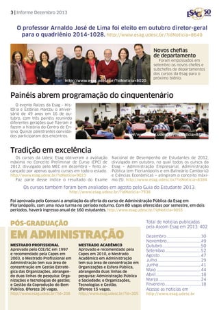 3 | Informe Dezembro 2013

O professor Arnaldo José de Lima foi eleito em outubro diretor-geral
para o quadriênio 2014-1028. http://www.esag.udesc.br/?idNoticia=8640
Novos chefias
de departamento

http://www.esag.udesc.br/?idNoticia=8020

Foram empossados em
setembro os novos chefes e
subchefes de departamentos
dos cursos da Esag para o
próximo biênio.

Painéis abrem programação do cinquentenário
O evento Raízes da Esag – História e Estórias marcou o aniversário de 49 anos em 16 de outubro, com três painéis reunindo
diferentes gerações que fizeram e
fazem a história do Centro de Ensino. Quinze palestrantes convidados participaram dos encontros.

http://www.esag.udesc.br/?idNoticia=8486

Tradição em excelência
Os cursos da Udesc Esag obtiveram a avaliação
máxima no Conceito Preliminar de Curso (CPC) de
2012, divulgado pelo MEC em dezembro – feito alcançado por apenas quatro cursos em todo o estado.
http://www.esag.udesc.br/?idNoticia=9023
Faz parte desse índice o resultado do Exame

Nacional de Desempenho de Estudantes de 2012,
divulgado em outubro, no qual todos os cursos da
Esag – Administração Empresarial, Administração
Pública (em Florianópolis e em Balneário Camboriú)
e Ciências Econômicas – atingiram o conceito máximo (5). http://www.esag.udesc.br/?idNoticia=8384

Os cursos também foram bem avaliados em agosto pelo Guia do Estudante 2013.
http://www.esag.udesc.br/?idNoticia=7936

Foi aprovada pelo Consuni a ampliação da oferta do curso de Administração Pública da Esag em
Florianópolis, com uma nova turma no período noturno. Com 80 vagas oferecidas por semestre, em dois
períodos, haverá ingresso anual de 160 estudantes. http://www.esag.udesc.br/?idNoticia=9055

PÓS-GRADUAÇÃO

em ADministrAÇÃO
Mestrado Profissional
Aprovado pelo CCE/SC em 1997
e recomendado pela Capes em
2003, o Mestrado Profissional em
Administração tem sua área de
concentração em Gestão Estratégica das Organizações, abrangendo duas linhas de pesquisa: Organizações e tecnologias de gestão;
e Gestão da Coprodução do Bem
Público. Oferece 20 vagas.
http://www.esag.udesc.br/?id=208

Mestrado Acadêmico
Aprovado e recomendado pela
Capes em 2010, o Mestrado
Acadêmico em Administração
tem sua área de concentração em
Organizações e Esfera Pública,
abrangendo duas linhas de
pesquisa: Administração Pública
e Sociedade; e Organizações,
Tecnologias e Gestão.
Oferece 15 vagas.
http://www.esag.udesc.br/?id=205

Total de notícias publicadas
pela Ascom Esag em 2013: 402
Dezembro.....................................30
Novembro.....................................49
Outubro..........................................50
Setembro.......................................52
Agosto............................................47
Julho...............................................29
Junho..............................................41
Maio................................................44
Abril.................................................18
Março..............................................24
Fevereiro.......................................18
Acesse as notícias em
http://www.esag.udesc.br

 