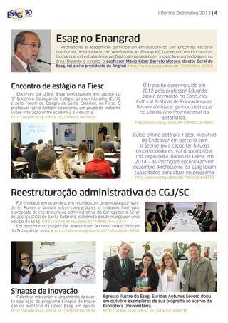 Informe Dezembro 2013 | 4

Esag no Enangrad
Professores e acadêmicos participaram em outubro do 24º Encontro Nacional
dos Cursos de Graduação em Administração (Enangrad), que reuniu em Florianópolis mais de mil estudantes e profissionais para debater inovação e aprendizagem na
área. Durante o evento, o professor Mário César Barreto Moraes, diretor Geral da
Esag, foi eleito presidente da Angrad. http://www.esag.udesc.br/?idNoticia=8366

Encontro de estágio na Fiesc
Docentes da Udesc Esag participaram em agosto do
3º Encontro Estadual de Estágio, promovido pelo IEL/SC
e pelo Fórum de Estágio de Santa Catarina, na Fiesc. O
professor Nério Amboni coordenou um grupo de trabalho
sobre interação entre academia e indústria.
http://www.esag.udesc.br/?idNoticia=7909

O trabalho desenvolvido em
2012 pelo professor Eduardo
Jara e premiado no Concurso
Cultural Práticas de Educação para
Sustentabilidade ganhou destaque
no site do Ano Internacional da
Estatística.
http://www.esag.udesc.br/?idNoticia=8336

Curso online Bota pra Fazer, iniciativa
da Endeavor em parceria com
o Sebrae para capacitar futuros
empreendedores, vai disponibilizar
mil vagas para alunos da Udesc em
2014 – as inscrições encerraram em
dezembro. Professores da Esag foram
capacitados para atuar no programa.
http://www.esag.udesc.br/?idNoticia=9030

Reestruturação administrativa da CGJ/SC
Foi entregue em setembro, em reunião com desembargador Vanderlei Romer e demais juízes-corregedores, o relatório final com
a proposta de reestruturação administrativa da Corregedoria-Geral
de Justiça (CGJ) de Santa Catarina, elaborado desde março por uma
equipe da Esag. http://www.esag.udesc.br/?idNoticia=8247
Em dezembro o projeto foi apresentado ao novo corpo diretivo
do Tribunal de Justiça. http://www.esag.udesc.br/?idNoticia=9066

Sinapse de Inovação

Palestras marcaram o lançamento da quarta operação do programa Sinapse de Inovação no auditório da Udesc Esag, em agosto.
http://www.esag.udesc.br/?idNoticia=7854

Egresso ilustre da Esag, Eurides Antunes Severo doou
em outubro exemplares de sua biografia ao acervo da
Biblioteca Universitária.
http://www.esag.udesc.br/?idNoticia=8510

 