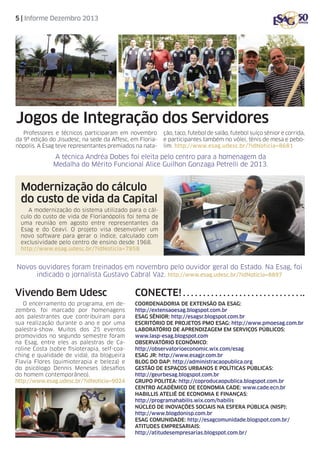 5 | Informe Dezembro 2013

Jogos de Integração dos Servidores
Professores e técnicos participaram em novembro
da 9ª edição do Jisudesc, na sede da Affesc, em Florianópolis. A Esag teve representantes premiados na nata-

ção, taco, futebol de salão, futebol suíço sênior e corrida,
e participantes também no vôlei, tênis de mesa e pebolim. http://www.esag.udesc.br/?idNoticia=8681

A técnica Andréa Dobes foi eleita pelo centro para a homenagem da
Medalha do Mérito Funcional Alice Guilhon Gonzaga Petrelli de 2013.

Modernização do cálculo
do custo de vida da Capital
A modernização do sistema utilizado para o cálculo do custo de vida de Florianópolis foi tema de
uma reunião em agosto entre representantes da
Esag e do Ceavi. O projeto visa desenvolver um
novo software para gerar o índice, calculado com
exclusividade pelo centro de ensino desde 1968.
http://www.esag.udesc.br/?idNoticia=7858

Novos ouvidores foram treinados em novembro pelo ouvidor geral do Estado. Na Esag, foi
indicado o jornalista Gustavo Cabral Vaz. http://www.esag.udesc.br/?idNoticia=8897

Vivendo Bem Udesc

Conecte!

O encerramento do programa, em dezembro, foi marcado por homenagens
aos palestrantes que contribuíram para
sua realização durante o ano e por uma
palestra-show. Muitos dos 25 eventos
promovidos no segundo semestre foram
na Esag, entre eles as palestras de Caroline Costa (sobre fisioterapia, self-coaching e qualidade de vida), da blogueira
Flavia Flores (quimioterapia e beleza) e
do psicólogo Dennis Meneses (desafios
do homem contemporâneo).
http://www.esag.udesc.br/?idNoticia=9024

Coordenadoria de Extensão da Esag:
http://extensaoesag.blogspot.com.br
Esag Sênior: http://esagsr.blogspot.com.br
Escritório de Projetos PMO Esag: http://www.pmoesag.com.br
Laboratório de Aprendizagem em Serviços Públicos:
www.lasp-esag.blogspot.com
Observatório Econômico:
http://observatorioeconomic.wix.com/esag
Esag jr: http://www.esagjr.com.br
Blog do DAP: http://administracaopublica.org
Gestão de Espaços Urbanos e Políticas Públicas:
http://geurbesag.blogspot.com.br
Grupo Politea: http://coproducaopublica.blogspot.com.br
Centro Acadêmico de Economia CAdE: www.cade.ecn.br
habillis ateliê de economia e finanças:
http://programahabilis.wix.com/habilis
núcleo de inovações sociais na esfera pública (NISP):
http://www.blogdonisp.com.br
ESAG COMUNIDADE: http://esagcomunidade.blogspot.com.br/
ATITUDES EMPRESARIAIS:
http://atitudesempresarias.blogspot.com.br/

 