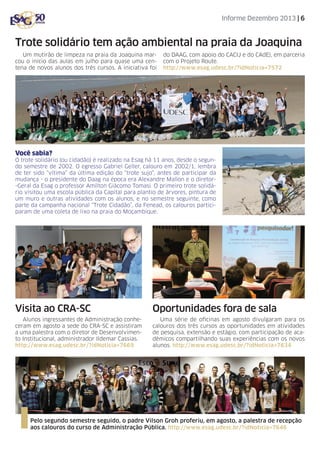 Informe Dezembro 2013 | 6

Trote solidário tem ação ambiental na praia da Joaquina
Um mutirão de limpeza na praia da Joaquina marcou o início das aulas em julho para quase uma centena de novos alunos dos três cursos. A iniciativa foi

do DAAG, com apoio do CACIJ e do CAdE), em parceria
com o Projeto Route.
http://www.esag.udesc.br/?idNoticia=7572

Você sabia?
O trote solidário (ou cidadão) é realizado na Esag há 11 anos, desde o segundo semestre de 2002. O egresso Gabriel Geller, calouro em 2002/1, lembra
de ter sido “vítima” da última edição do “trote sujo”, antes de participar da
mudança - o presidente do Daag na época era Alexandre Mallon e o diretor-Geral da Esag o professor Amílton Giácomo Tomasi. O primeiro trote solidário visitou uma escola pública da Capital para plantio de árvores, pintura de
um muro e outras atividades com os alunos, e no semestre seguinte, como
parte da campanha nacional “Trote Cidadão”, da Fenead, os calouros participaram de uma coleta de lixo na praia do Moçambique.

Visita ao CRA-SC

Oportunidades fora de sala

Alunos ingressantes de Administração conheceram em agosto a sede do CRA-SC e assistiram
a uma palestra com o diretor de Desenvolvimento Institucional, administrador Ildemar Cassias.
http://www.esag.udesc.br/?idNoticia=7669

Uma série de oficinas em agosto divulgaram para os
calouros dos três cursos as oportunidades em atividades
de pesquisa, extensão e estágio, com participação de acadêmicos compartilhando suas experiências com os novos
alunos. http://www.esag.udesc.br/?idNoticia=7634

Pelo segundo semestre seguido, o padre Vilson Groh proferiu, em agosto, a palestra de recepção
aos calouros do curso de Administração Pública. http://www.esag.udesc.br/?idNoticia=7646

 