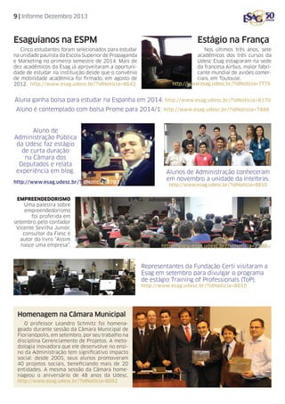 9 | Informe Dezembro 2013

Esaguianos na ESPM
Cinco estudantes foram selecionados para estudar
na unidade paulista da Escola Superior de Propaganda
e Marketing no primeiro semestre de 2014. Mais de
dez acadêmicos da Esag já aproveitaram a oportunidade de estudar na instituição desde que o convênio
de mobilidade acadêmica foi firmado, em agosto de
2012. http://www.esag.udesc.br/?idNoticia=8642

Estágio na França
Nos últimos três anos, sete
acadêmicos dos três cursos da
Udesc Esag estagiaram na sede
da francesa Airbus, maior fabricante mundial de aviões comerciais, em Toulouse.
http://www.esag.udesc.br/?idNoticia=7776

Aluna ganha bolsa para estudar na Espanha em 2014: http://www.esag.udesc.br/?idNoticia=8170
Aluno é contemplado com bolsa Prome para 2014/1: http://www.esag.udesc.br/?idNoticia=7886

Aluno de
Administração Pública
da Udesc faz estágio
de curta duração
na Câmara dos
Deputados e relata
experiência em blog.
http://www.esag.udesc.br/?idNoticia=7783
EMPREENDEDORISMO
Uma palestra sobre
empreendedorismo
foi proferida em
setembro pelo contador
Vicente Sevilha Junior,
consultor da Fiesc e
autor do livro “Assim
nasce uma empresa”.

Alunos de Administração conheceram
em novembro a unidade da Intelbras.
http://www.esag.udesc.br/?idNoticia=8810

http://www.esag.udesc.br/?idNoticia=7799

Representantes da Fundação Certi visitaram a
Esag em setembro para divulgar o programa
de estágio Training of Professionals (ToP).
http://www.esag.udesc.br/?idNoticia=8010

Homenagem na Câmara Municipal
O professor Leandro Schmitz foi homenageado durante sessão da Câmara Municipal de
Florianópolis, em setembro, por seu trabalho na
disciplina Gerenciamento de Projetos. A metodologia inovadora que ele desenvolve no ensino da Administração tem significativo impacto
social: desde 2005, seus alunos promoveram
40 projetos sociais, beneficiando mais de 20
entidades. A mesma sessão da Câmara homenageou o aniversário de 48 anos da Udesc.
http://www.esag.udesc.br/?idNoticia=8092

 