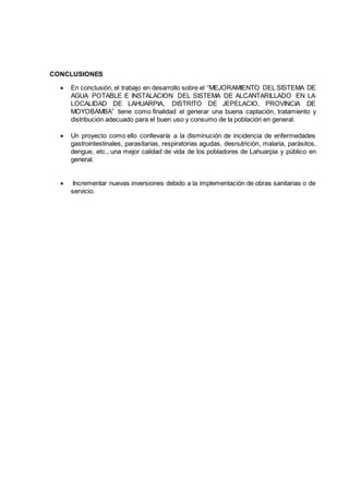 CONCLUSIONES
 En conclusión, el trabajo en desarrollo sobre el “MEJORAMIENTO DEL SISTEMA DE
AGUA POTABLE E INSTALACION DEL SISTEMA DE ALCANTARILLADO EN LA
LOCALIDAD DE LAHUARPIA, DISTRITO DE JEPELACIO, PROVINCIA DE
MOYOBAMBA” tiene como finalidad el generar una buena captación, tratamiento y
distribución adecuado para el buen uso y consumo de la población en general.
 Un proyecto como ello conllevaría a la disminución de incidencia de enfermedades
gastrointestinales, parasitarias, respiratorias agudas, desnutrición, malaria, parásitos,
dengue, etc., una mejor calidad de vida de los pobladores de Lahuarpia y público en
general.
 Incrementar nuevas inversiones debido a la implementación de obras sanitarias o de
servicio.
 