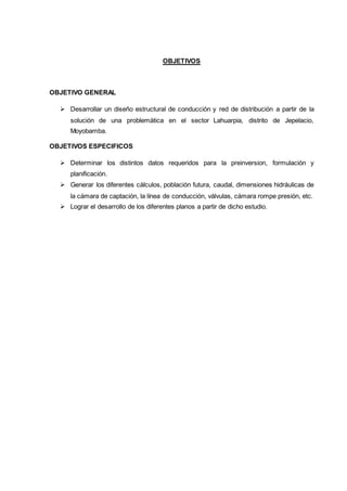 OBJETIVOS
OBJETIVO GENERAL
 Desarrollar un diseño estructural de conducción y red de distribución a partir de la
solución de una problemática en el sector Lahuarpia, distrito de Jepelacio,
Moyobamba.
OBJETIVOS ESPECIFICOS
 Determinar los distintos datos requeridos para la preinversion, formulación y
planificación.
 Generar los diferentes cálculos, población futura, caudal, dimensiones hidráulicas de
la cámara de captación, la línea de conducción, válvulas, cámara rompe presión, etc.
 Lograr el desarrollo de los diferentes planos a partir de dicho estudio.
 