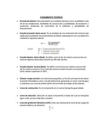 FUNDAMENTO TEORICO
 Periodo de diseño.Para este diseño se consideran factores como: durabilidad o vida
útil de las instalaciones, factibilidad de construcción y posibilidades de ampliación o
sustitución, tendencias de crecimiento de la población y posibilidades de
financiamiento.
 Caudal promedio diario anual. Es el resultado de una estimación del consumo per
cápite para la población futura del periodo de diseño, expresada en Lt/s y se determina
mediante la siguiente relación:
 Caudal máximo diario (Qmd). Se define como el día de máximo consumo de una
serie de registros observados durante los 365 días del año.
 Caudal máximo horario (Qmh). Se define como la hora de máximo consumo del
día de máximo consumo. En el caso del consumo máximo horario se recomienda
tomar valores superiores al 180%
 Cámara rompe-presión.Son estructuras pequeñas, su función principal es de reducir
la presión hidrostática a cero u a la atmosfera local, generando un nuevo nivel de agua
y creándose una zona de presión dentro de los límites de trabajo de las tuberías.
 Línea de conducción. Es el componente en el cual se transporta agua tratada.
 Línea de aducción. Aducción es aquel componente a través del cual se transporta
agua cruda, ya sea a flujo libre o presión.
 Línea de gradiente hidráulico (LGH). Línea que representa la suma de las cargas de
presión estática y de elevación.
 