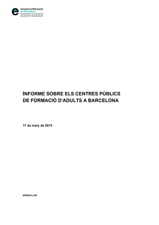  
 
 
 
 
 
 
 
 
 
 
 
 
 
 
 
 
 
 
 
 
 
 
 
 
 
 
 
INFORME SOBRE ELS CENTRES PÚBLICS
DE FORMACIÓ D’ADULTS A BARCELONA
17 de març de 2015
edubcn.cat
 