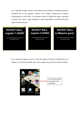 3.- La siguiente imagen muestra la finalización de las partidas, al momento que ganan
cualquiera de los dos jugadores además de la imagen cuando gana la máquina
(computadora), en nivel difícil. Los mensajes indican el nombre del juego, el ganador,
la opción para volver a jugar mediante la Barra Espaciadora y finalmente ESC para
volver al Menú principal.
4.- La siguiente imagen muestra el icono del juego al finalizar la modificación de su
código, es un archivo ejecutable .EXE, como cualquier otro icono de nuestro escritorio.
El archivoejecutable
del juegollamado
RocketBall.
 