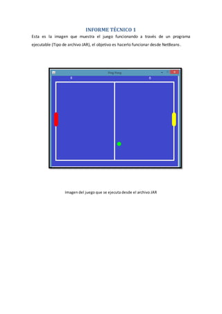 INFORME TÉCNICO 1
Esta es la imagen que muestra el juego funcionando a través de un programa
ejecutable (Tipo de archivo JAR), el objetivo es hacerlo funcionar desde NetBeans.
Imagen del juego que se ejecuta desde el archivo JAR
 