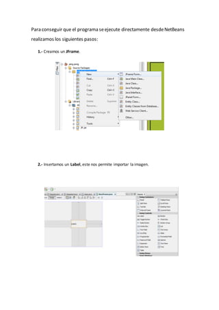 Para conseguir que el programa seejecute directamente desdeNetBeans
realizamos los siguientes pasos:
1.- Creamos un JFrame.
2.- Insertamos un Label, este nos permite importar la imagen.
 