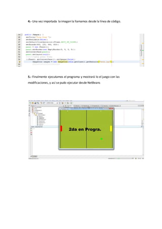4.- Una vez importada la imagen la llamamos desde la línea de código.
5.- Finalmente ejecutamos el programa y mostrará lo el juego con las
modificaciones, y así se pudo ejecutar desde NetBeans
 
