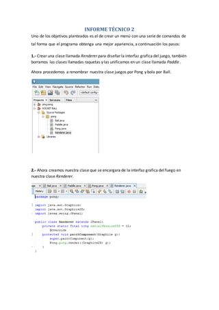INFORME TÉCNICO 2
Uno de los objetivos planteados es el de crear un menú con una serie de comandos de
tal forma que el programa obtenga una mejor apariencia, a continuación los pasos:
1.- Crear una clase llamada Renderer para diseñar la interfaz grafica del juego, también
borramos las clases llamadas raquetas y las unificamos en un clase llamada Paddle .
Ahora procedemos a renombrar nuestra clase juegos por Pong y bola por Ball.
2.- Ahora creamos nuestra clase que se encargara de la interfaz grafica del fuego en
nuestra clase Renderer.
 