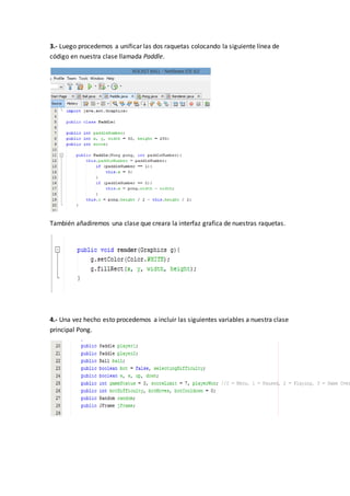 3.- Luego procedemos a unificar las dos raquetas colocando la siguiente línea de
código en nuestra clase llamada Paddle.
También añadiremos una clase que creara la interfaz grafica de nuestras raquetas.
4.- Una vez hecho esto procedemos a incluir las siguientes variables a nuestra clase
principal Pong.
 