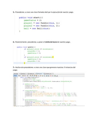 5.- Procedemos a crear una clase llamada start par la ejecución de nuestro juego.
6.- Posteriormente procedemos a poner el Límite de Score de nuestro juego .
7.- Hecho esto procedemos a crear una clase que generara nuestras 3 instancias del
juego.
 
